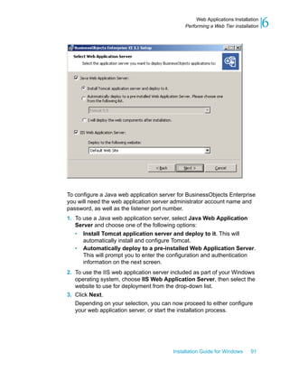 To configure a Java web application server for BusinessObjects Enterprise
you will need the web application server administrator account name and
password, as well as the listener port number.
1. To use a Java web application server, select Java Web Application
Server and choose one of the following options:
• Install Tomcat application server and deploy to it. This will
automatically install and configure Tomcat.
• Automatically deploy to a pre-installed Web Application Server.
This will prompt you to enter the configuration and authentication
information on the next screen.
2. To use the IIS web application server included as part of your Windows
operating system, choose IIS Web Application Server, then select the
website to use for deployment from the drop-down list.
3. Click Next.
Depending on your selection, you can now proceed to either configure
your web application server, or start the installation process.
Installation Guide for Windows 91
6Web Applications Installation
Performing a Web Tier installation
 