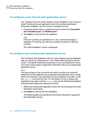 To configure a new Tomcat web application server
The "Configure Tomcat" screen displays during installation if you choose to
install Tomcat as the web application server for your BusinessObjects
Enterprise installation. Use this screen to configure Tomcat.
1. Accept the default values or specify new port numbers for Connection
port, Shutdown port, and Redirect port.
2. Click Next to continue with the installation.
Note:
If the port numbers you specified are in use, a warning message is
displayed. To continue you will have to specify unused and valid port
numbers.
The "Start Installation" screen is displayed.
To configure your existing web application server
The "Configure Web Application Server" screen displays during installation
after you specify an existing server in the "Select Web Application Server"
screen. To properly install web components on your web application server,
you must provide specific configuration information about your existing web
application server.
Note:
The setup program may not provide the option to perform an automatic
deployment of web applications to a supported web application server. Under
these circumstances, web applications must be deployed manually, or with
the wdeploy command-line tool. For information on how to deploy web
applications manually or with the wdeploy tool, see the SAP BusinessObjects
Enterprise Web Application Deployment Guide.
1. Select your existing web application server from the drop-down list of web
application server types.
2. Click Next to continue with the installation.
The following table summarizes the information required for supported
web application servers.
92 Installation Guide for Windows
Web Applications Installation
6 Performing a Web Tier installation
 