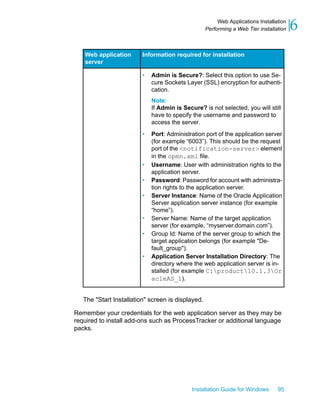 Information required for installationWeb application
server
• Admin is Secure?: Select this option to use Se-
cure Sockets Layer (SSL) encryption for authenti-
cation.
Note:
If Admin is Secure? is not selected, you will still
have to specify the username and password to
access the server.
• Port: Administration port of the application server
(for example “6003”). This should be the request
port of the <notification-server> element
in the opmn.xml file.
• Username: User with administration rights to the
application server.
• Password: Password for account with administra-
tion rights to the application server.
• Server Instance: Name of the Oracle Application
Server application server instance (for example
“home”).
• Server Name: Name of the target application
server (for example, “myserver.domain.com”).
• Group Id: Name of the server group to which the
target application belongs (for example "De-
fault_group").
• Application Server Installation Directory: The
directory where the web application server is in-
stalled (for example C:product10.1.3Or
acleAS_1).
The "Start Installation" screen is displayed.
Remember your credentials for the web application server as they may be
required to install add-ons such as ProcessTracker or additional language
packs.
Installation Guide for Windows 95
6Web Applications Installation
Performing a Web Tier installation
 