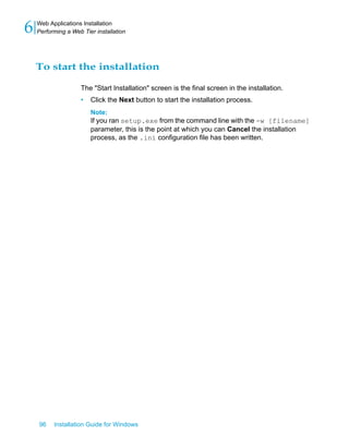 To start the installation
The "Start Installation" screen is the final screen in the installation.
• Click the Next button to start the installation process.
Note:
If you ran setup.exe from the command line with the -w [filename]
parameter, this is the point at which you can Cancel the installation
process, as the .ini configuration file has been written.
96 Installation Guide for Windows
Web Applications Installation
6 Performing a Web Tier installation
 