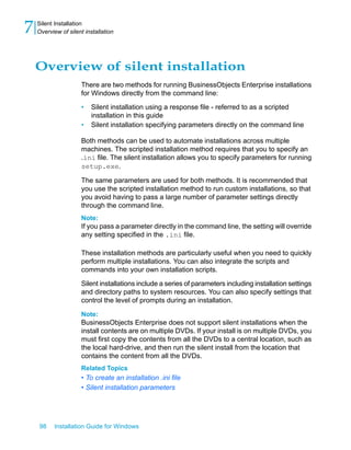 Overview of silent installation
There are two methods for running BusinessObjects Enterprise installations
for Windows directly from the command line:
• Silent installation using a response file - referred to as a scripted
installation in this guide
• Silent installation specifying parameters directly on the command line
Both methods can be used to automate installations across multiple
machines. The scripted installation method requires that you to specify an
.ini file. The silent installation allows you to specify parameters for running
setup.exe.
The same parameters are used for both methods. It is recommended that
you use the scripted installation method to run custom installations, so that
you avoid having to pass a large number of parameter settings directly
through the command line.
Note:
If you pass a parameter directly in the command line, the setting will override
any setting specified in the .ini file.
These installation methods are particularly useful when you need to quickly
perform multiple installations. You can also integrate the scripts and
commands into your own installation scripts.
Silent installations include a series of parameters including installation settings
and directory paths to system resources. You can also specify settings that
control the level of prompts during an installation.
Note:
BusinessObjects Enterprise does not support silent installations when the
install contents are on multiple DVDs. If your install is on multiple DVDs, you
must first copy the contents from all the DVDs to a central location, such as
the local hard-drive, and then run the silent install from the location that
contains the content from all the DVDs.
Related Topics
• To create an installation .ini file
• Silent installation parameters
98 Installation Guide for Windows
Silent Installation
7 Overview of silent installation
 