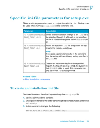 Specific .ini file parameters for setup.exe
There are three parameters used in conjunction with the .ini file than can
be used when running setup.exe on the command line.
DescriptionParameter
Writes all the installation settings to an .ini file to
the specified filepath. If a filepath is not specified,
the file is stored in the system default %TEMP% fold-
er.
-w <PATHCONFIGURA
TION_FILE .ini>
Reads the specified.ini file and passes the set-
tings to the installer as settings.
Note:
If you pass a parameter directly in the command
line, the setting will override any setting specified in
the .ini file.
-r <PATHCONFIGURA
TION_FILE .ini
Creates an installation log file in the specified
filepath. If a filepath is not specified, the system de-
fault %TEMP% folder is used. This parameter can
only be used if -r is also specified.
-l <PATHCONFIGURA
TION_FILE.ini
Related Topics
• Silent installation parameters
To create an installation .ini file
You need to access the directory containing the setup.exe file.
1. Open a command line console.
2. Change directories to the folder containing the BusinessObjects Enterprise
setup.exe.
3. In the command-line type the following:
setup.exe -w <PATH><FILENAME.ini>
Installation Guide for Windows 99
7Silent Installation
Specific .ini file parameters for setup.exe
 