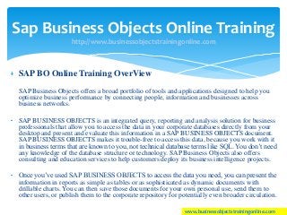 SAP BO Online Training OverView
SAP Business Objects offers a broad portfolio of tools and applications designed to help you
optimize business performance by connecting people, information and businesses across
business networks.
SAP BUSINESS OBJECTS is an integrated query, reporting and analysis solution for business
professionals that allow you to access the data in your corporate databases directly from your
desktop and present and evaluate this information in a SAP BUSINESS OBJECTS document.
SAP BUSINESS OBJECTS makes it trouble-free to access this data, because you work with it
in business terms that are known to you, not technical database terms like SQL. You don’t need
any knowledge of the database structure or technology. SAP Business Objects also offers
consulting and education services to help customers deploy its business intelligence projects.
Once you’ve used SAP BUSINESS OBJECTS to access the data you need, you can present the
information in reports as simple as tables or as sophisticated as dynamic documents with
drillable charts. You can then save those documents for your own personal use, send them to
other users, or publish them to the corporate repository for potentially even broader circulation.
Sap Business Objects Online Training
http://www.businessobjectstrainingonline.com
www.businessobjectstrainingonline.com
 