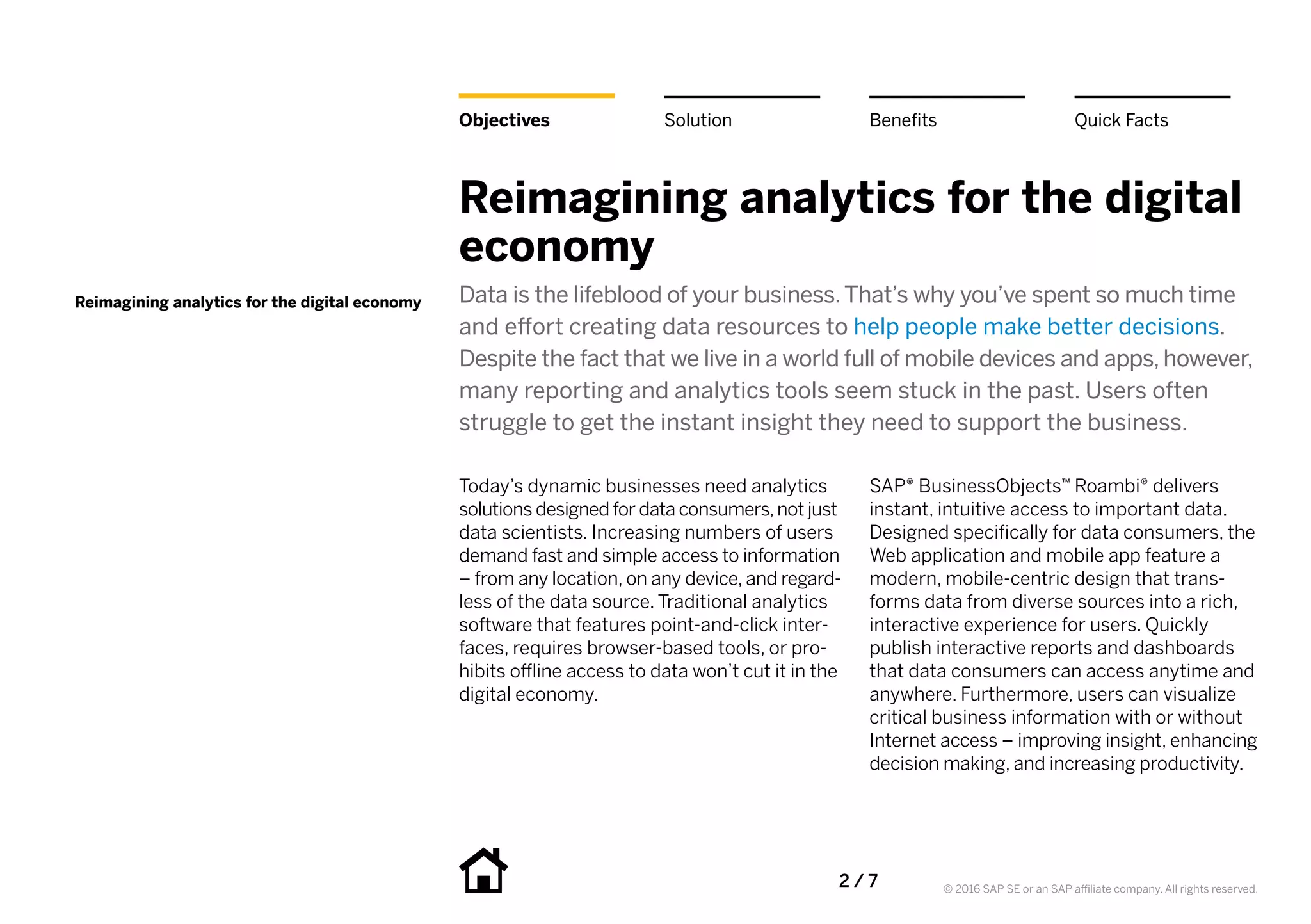 2 / 7 © 2016 SAP SE or an SAP affiliate company. All rights reserved.
Objectives
Reimagining analytics for the digital
economy
Data is the lifeblood of your business.That’s why you’ve spent so much time
and effort creating data resources to help people make better decisions.
Despite the fact that we live in a world full of mobile devices and apps, however,
many reporting and analytics tools seem stuck in the past. Users often
struggle to get the instant insight they need to support the business.
Today’s dynamic businesses need analytics
solutions designed for data consumers,not just
data scientists. Increasing numbers of users
demand fast and simple access to information
– from any location, on any device, and regard-
less of the data source. Traditional analytics
software that features point-and-click inter-
faces, requires browser-based tools, or pro-
hibits offline access to data won’t cut it in the
digital economy.
SAP® BusinessObjects™ Roambi® delivers
instant, intuitive access to important data.
Designed specifically for data consumers, the
Web application and mobile app feature a
modern, mobile-centric design that trans-
forms data from diverse sources into a rich,
interactive experience for users. Quickly
publish interactive reports and dashboards
that data consumers can access anytime and
anywhere. Furthermore, users can visualize
critical business information with or without
Internet access – improving insight, enhancing
decision making, and increasing productivity.
Reimagining analytics for the digital economy
Benefits Quick FactsSolution
 