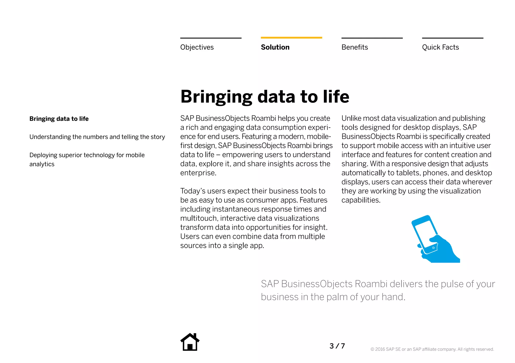 3 / 7 © 2016 SAP SE or an SAP affiliate company. All rights reserved.
Bringing data to life
SAP BusinessObjects Roambi helps you create
a rich and engaging data consumption experi-
ence for end users.Featuring a modern,mobile-
first design,SAP BusinessObjects Roambi brings
data to life – empowering users to understand
data, explore it, and share insights across the
enterprise.
Today’s users expect their business tools to
be as easy to use as consumer apps. Features
including instantaneous response times and
multitouch, interactive data visualizations
transform data into opportunities for insight.
Users can even combine data from multiple
sources into a single app.
Unlike most data visualization and publishing
tools designed for desktop displays, SAP
BusinessObjects Roambi is specifically created
to support mobile access with an intuitive user
interface and features for content creation and
sharing. With a responsive design that adjusts
automatically to tablets, phones, and desktop
displays, users can access their data wherever
they are working by using the visualization
capabilities.
SAP BusinessObjects Roambi delivers the pulse of your
business in the palm of your hand.
Bringing data to life
Understanding the numbers and telling the story
Deploying superior technology for mobile
analytics
Solution BenefitsObjectives Quick Facts
 