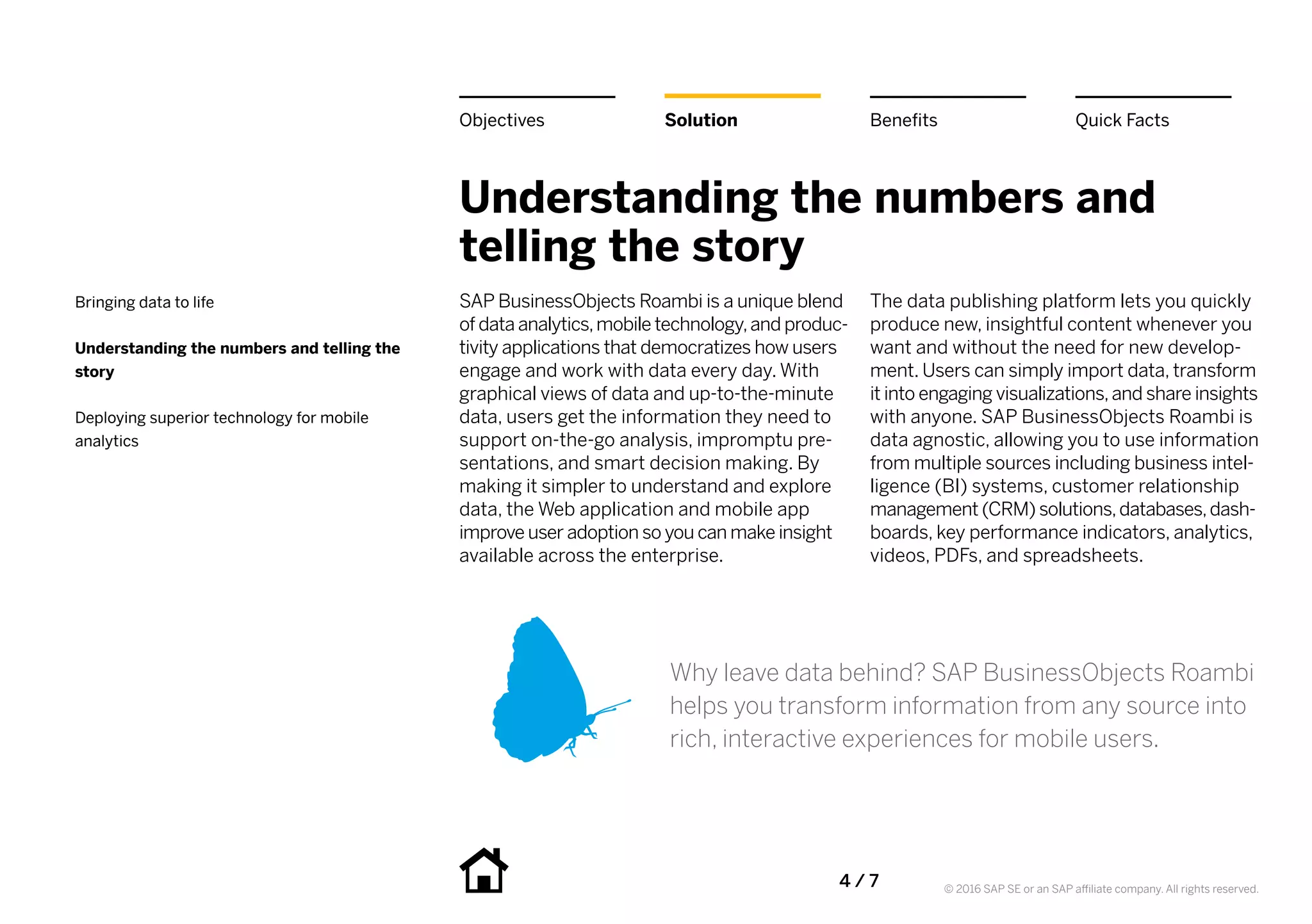 4 / 7 © 2016 SAP SE or an SAP affiliate company. All rights reserved.
Understanding the numbers and
telling the story
SAP BusinessObjects Roambi is a unique blend
of data analytics,mobile technology,and produc-
tivity applications that democratizes how users
engage and work with data every day. With
graphical views of data and up-to-the-minute
data, users get the information they need to
support on-the-go analysis, impromptu pre-
sentations, and smart decision making. By
making it simpler to understand and explore
data, the Web application and mobile app
improve user adoption so you can make insight
available across the enterprise.
The data publishing platform lets you quickly
produce new, insightful content whenever you
want and without the need for new develop-
ment. Users can simply import data, transform
it into engaging visualizations,and share insights
with anyone. SAP BusinessObjects Roambi is
data agnostic, allowing you to use information
from multiple sources including business intel-
ligence (BI) systems, customer relationship
management (CRM) solutions,databases,dash-
boards, key performance indicators, analytics,
videos, PDFs, and spreadsheets.
Why leave data behind? SAP BusinessObjects Roambi
helps you transform information from any source into
rich, interactive experiences for mobile users.
BenefitsSolutionObjectives Quick Facts
Bringing data to life
Understanding the numbers and telling the
story
Deploying superior technology for mobile
analytics
 