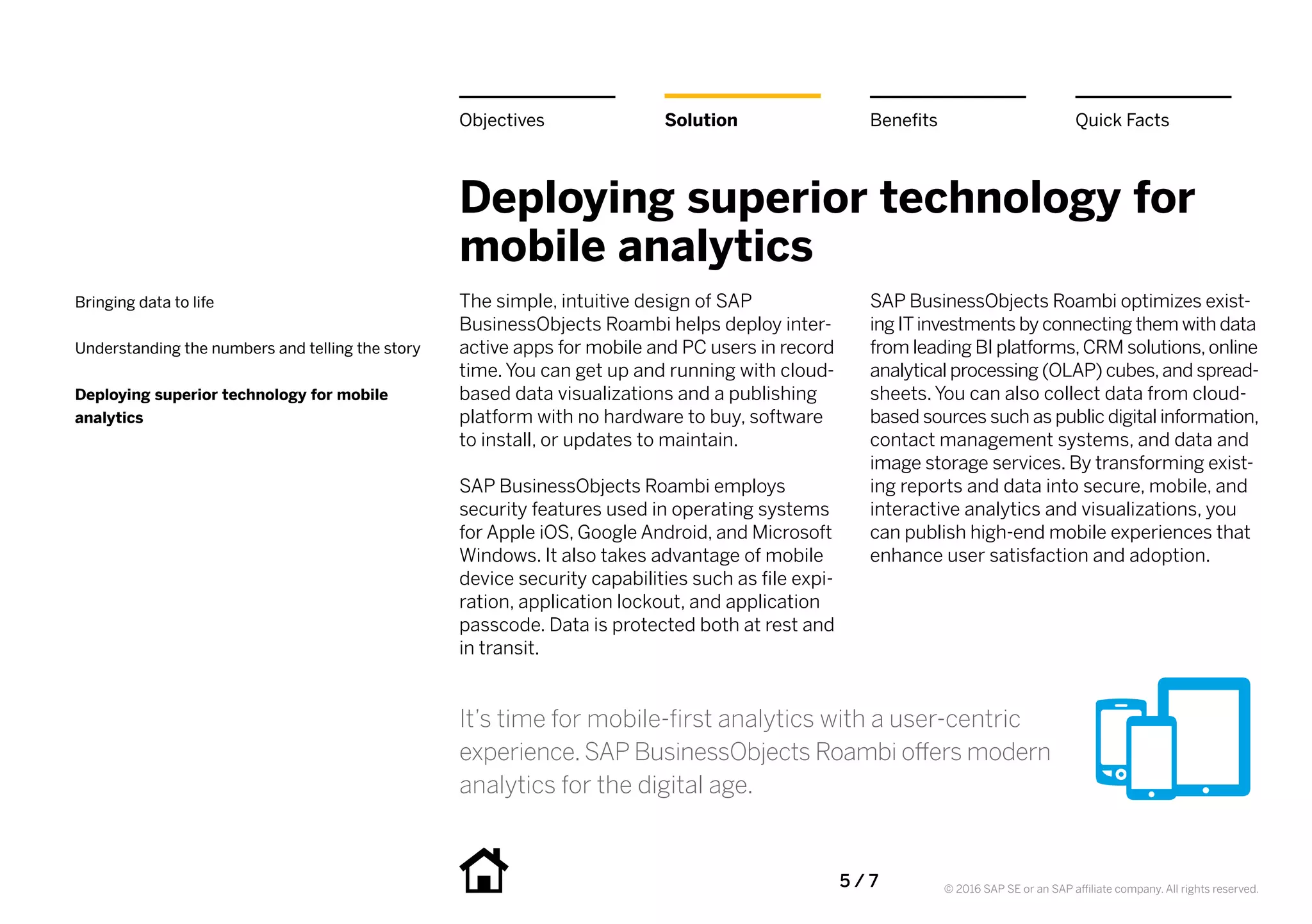 5 / 7 © 2016 SAP SE or an SAP affiliate company. All rights reserved.
Deploying superior technology for
mobile analytics
The simple, intuitive design of SAP
BusinessObjects Roambi helps deploy inter-
active apps for mobile and PC users in record
time. You can get up and running with cloud-
based data visualizations and a publishing
platform with no hardware to buy, software
to install, or updates to maintain.
SAP BusinessObjects Roambi employs
security features used in operating systems
for Apple iOS, Google Android, and Microsoft
Windows. It also takes advantage of mobile
device security capabilities such as file expi-
ration, application lockout, and application
passcode. Data is protected both at rest and
in transit.
SAP BusinessObjects Roambi optimizes exist-
ing ITinvestments by connecting them with data
from leading BI platforms,CRM solutions,online
analytical processing (OLAP) cubes,and spread-
sheets. You can also collect data from cloud-
based sources such as public digital information,
contact management systems, and data and
image storage services. By transforming exist-
ing reports and data into secure, mobile, and
interactive analytics and visualizations, you
can publish high-end mobile experiences that
enhance user satisfaction and adoption.
BenefitsSolutionObjectives Quick Facts
Bringing data to life
Understanding the numbers and telling the story
Deploying superior technology for mobile
analytics
It’s time for mobile-first analytics with a user-centric
experience. SAP BusinessObjects Roambi offers modern
analytics for the digital age.
 