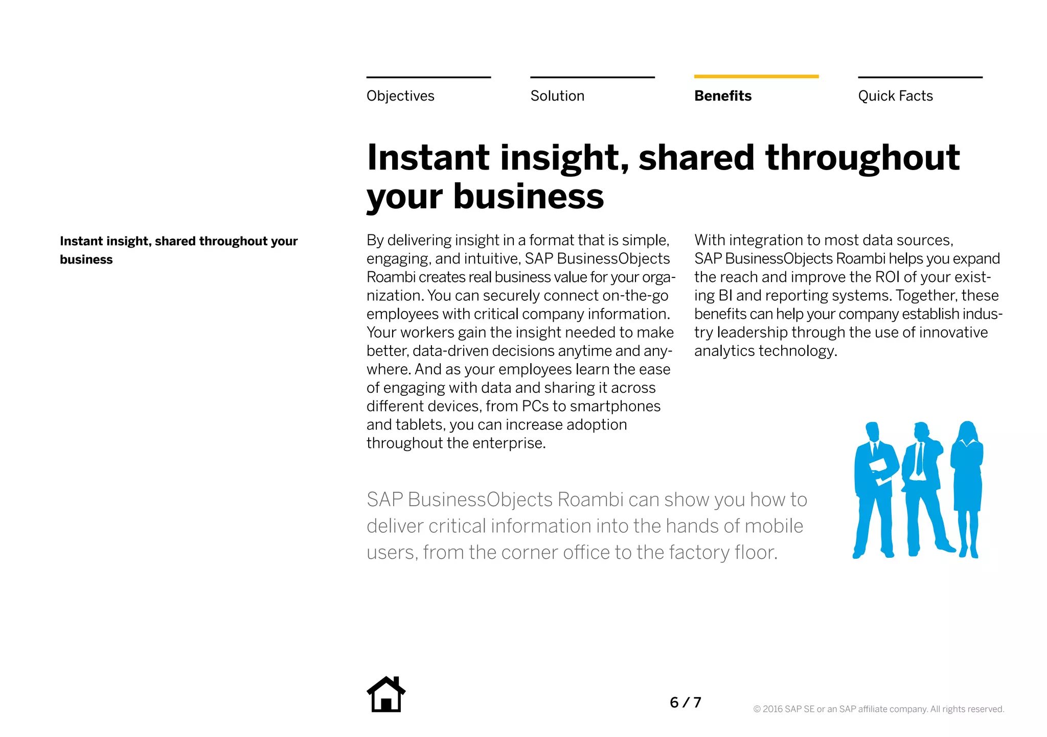6 / 7 © 2016 SAP SE or an SAP affiliate company. All rights reserved.
Instant insight, shared throughout
your business
By delivering insight in a format that is simple,
engaging, and intuitive, SAP BusinessObjects
Roambi creates real business value for your orga-
nization. You can securely connect on-the-go
employees with critical company information.
Your workers gain the insight needed to make
better, data-driven decisions anytime and any-
where. And as your employees learn the ease
of engaging with data and sharing it across
different devices, from PCs to smartphones
and tablets, you can increase adoption
throughout the enterprise.
With integration to most data sources,
SAP BusinessObjects Roambi helps you expand
the reach and improve the ROI of your exist-
ing BI and reporting systems. Together, these
benefits can help your company establish indus-
try leadership through the use of innovative
analytics technology.
Instant insight, shared throughout your
business
BenefitsSolutionObjectives Quick Facts
SAP BusinessObjects Roambi can show you how to
deliver critical information into the hands of mobile
users, from the corner office to the factory floor.
 