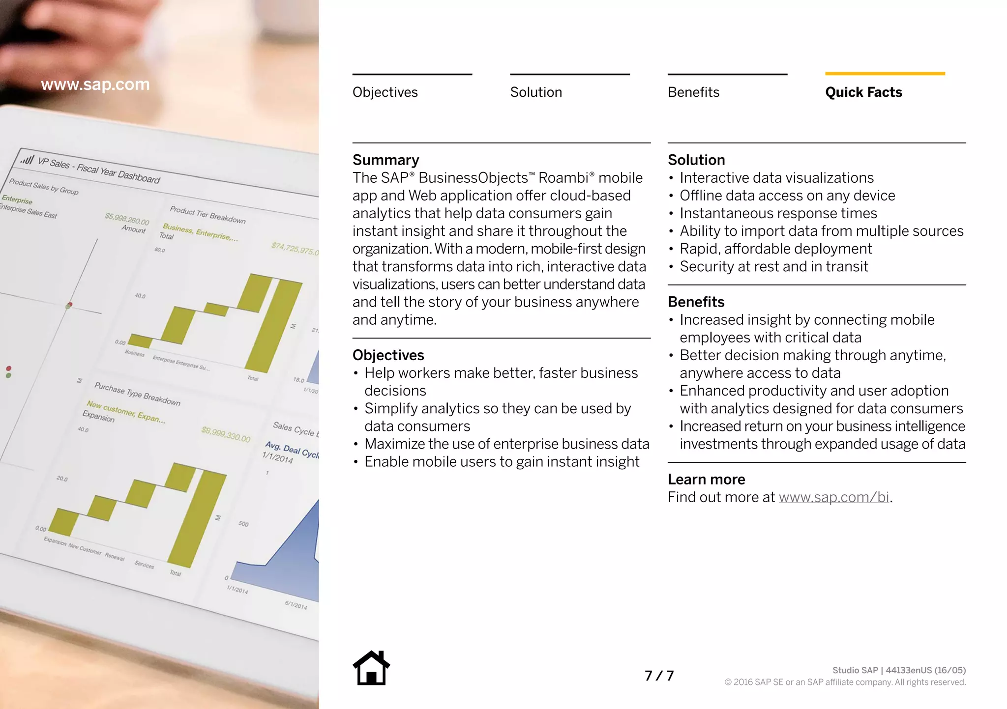 7 / 7
Summary
The SAP® BusinessObjects™ Roambi® mobile
app and Web application offer cloud-based
analytics that help data consumers gain
instant insight and share it throughout the
organization.With a modern,mobile-first design
that transforms data into rich, interactive data
visualizations,users can better understand data
and tell the story of your business anywhere
and anytime.
Objectives
•• Help workers make better, faster business
decisions
•• Simplify analytics so they can be used by
data consumers
•• Maximize the use of enterprise business data
•• Enable mobile users to gain instant insight
Solution
•• Interactive data visualizations
•• Offline data access on any device
•• Instantaneous response times
•• Ability to import data from multiple sources
•• Rapid, affordable deployment
•• Security at rest and in transit
Benefits
•• Increased insight by connecting mobile
employees with critical data
•• Better decision making through anytime,
anywhere access to data
•• Enhanced productivity and user adoption
with analytics designed for data consumers
•• Increased return on your business intelligence
investments through expanded usage of data
Learn more
Find out more at www.sap.com/bi.
www.sap.com Quick FactsBenefitsSolutionObjectives
Studio SAP | 44133enUS (16/05)
© 2016 SAP SE or an SAP affiliate company. All rights reserved.
 