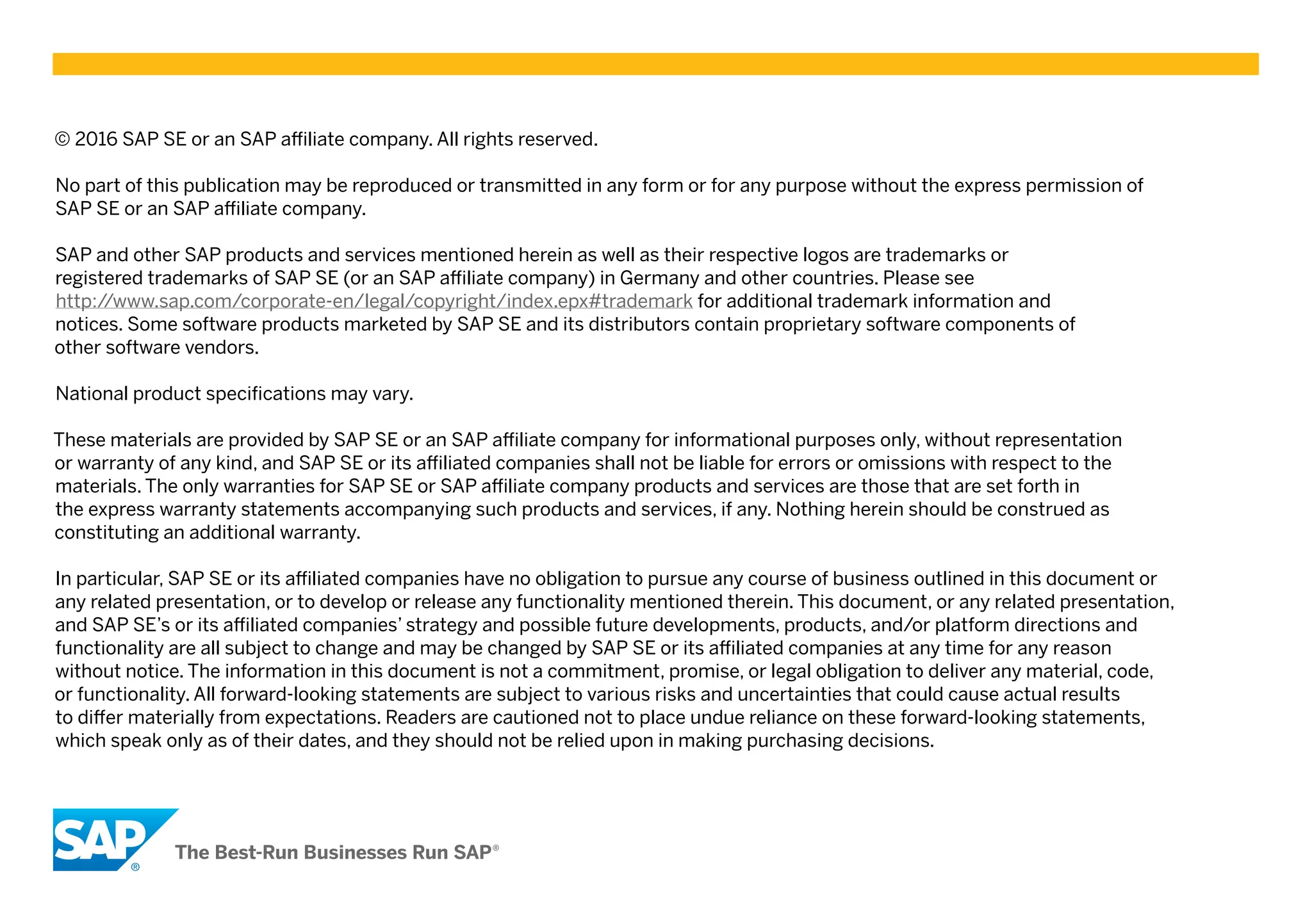 © 2016 SAP SE or an SAP affiliate company. All rights reserved.
No part of this publication may be reproduced or transmitted in any form or for any purpose without the express permission of
SAP SE or an SAP affiliate company.
SAP and other SAP products and services mentioned herein as well as their respective logos are trademarks or
registered trademarks of SAP SE (or an SAP affiliate company) in Germany and other countries. Please see
http://www.sap.com/corporate-en/legal/copyright/index.epx#trademark for additional trademark information and
notices. Some software products marketed by SAP SE and its distributors contain proprietary software components of
other software vendors.
National product specifications may vary.
These materials are provided by SAP SE or an SAP affiliate company for informational purposes only, without representation
or warranty of any kind, and SAP SE or its affiliated companies shall not be liable for errors or omissions with respect to the
materials. The only warranties for SAP SE or SAP affiliate company products and services are those that are set forth in
the express warranty statements accompanying such products and services, if any. Nothing herein should be construed as
constituting an additional warranty.
In particular, SAP SE or its affiliated companies have no obligation to pursue any course of business outlined in this document or
any related presentation, or to develop or release any functionality mentioned therein. This document, or any related presentation,
and SAP SE’s or its affiliated companies’ strategy and possible future developments, products, and/or platform directions and
functionality are all subject to change and may be changed by SAP SE or its affiliated companies at any time for any reason
without notice. The information in this document is not a commitment, promise, or legal obligation to deliver any material, code,
or functionality. All forward-looking statements are subject to various risks and uncertainties that could cause actual results
to differ materially from expectations. Readers are cautioned not to place undue reliance on these forward-looking statements,
which speak only as of their dates, and they should not be relied upon in making purchasing decisions.
 