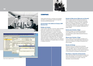 12
COMPRAS
Usted puede administrar y actualizar las actividades
asociadas a los proveedores usando las siguientes
funciones de SAP Business One.
Características del módulo de Compras SAP
Business One
Pedidos de Compra
Cuando solicite materiales o servicios a algún proveedor,
podrá crear los pedidos de compra respectivos e
imprimirlos, enviarlos por fax o correo electrónico
directamente al proveedor en cuestión. Los pedidos
de compra actualizan las cantidades disponibles de los
artículos pedidos e informan al responsable de almacén
sobre la fecha de entrega programada. Adicionalmente,
usted podrá dividir un pedido de compra en múltiples
partes (por ejemplo, en aquellos casos en los cuales los
artículos contemplados en el pedido deben ser enviados
a múltiples almacenes).

Entrada de Mercancías (Albaranes de Entrada)
Decida si desea recibir los pedidos de proveedor en
uno o múltiples almacenes. Los albaranes de entrada
podrán vincularse a un pedido de compra, significando
ésto que las cantidades expresadas en el pedido de
compra podrán modificarse si las cantidades recibidas no
se corresponden con las cantidades establecidas en el
pedido original.
Factura para Cuentas a Pagar
Procese los pagos a los proveedores basándose
en los registros de diario que el software genera
automáticamente cuando usted procesa las facturas a
proveedores.
Abonos para Cuentas a Pagar
Emita un Abono a favor de cualquier proveedor por la
mercancía devuelta. Usted podrá obtener fácilmente los
datos que se requieren en el Abono tomándolos de la
factura original.
Precios de Entrega
Calcule los precios de compra de las mercancías
mediante la asignación de diversos elementos de coste
(tales como fletes, seguros y aranceles aduaneros) al
coste FOB de cada artículo. El valor real de la mercancía
a nivel de almacén se actualizará automáticamente.

Figura 9: Crear un pedido de compra

Borradores e Impresión de Documentos
Edite y administre todos los documentos de compra que
hayan sido guardados como borradores e imprímalos
(incluso los borradores) por período, número de
documento o tipo de documento.

 