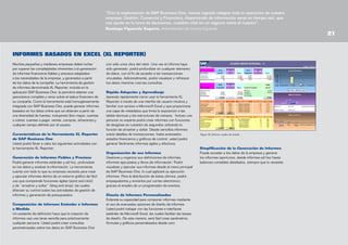 “Con la implantación de SAP Business One, hemos logrado integrar toda la operación de nuestra
empresa: Gestión, Comercial y Financiera, disponiendo de información veraz en tiempo real, que
nos ayuda en la toma de decisiones, cuestión vital en un negocio como el nuestro”.
Santiago Figuerola Segarra, Administrador de Licores Figuerola

INFORMES BASADOS EN EXCEL (XL REPORTER)
Muchas pequeñas y medianas empresas deben luchar
por superar las complejidades inherentes a la generación
de informes financieros fiables y precisos adaptados
a las necesidades de la empresa, y generados a partir
de los datos de la compañía. La herramienta de gestión
de informes denominada XL Reporter, incluida en la
aplicación SAP Business One, le permitirá obtener una
panorámica completa y veraz sobre el status financiero de
su compañía. Como la herramienta está homogéneamente
integrada con SAP Business One, puede generar informes
basados en los datos online que se obtienen a partir de
una diversidad de fuentes, incluyendo libro mayor, cuentas
a cobrar, cuentas a pagar, ventas, compras, almacenes y
cualquier campo deﬁnido por el usuario.
Características de la Herramienta XL Reporter
de SAP Business One
Usted podrá llevar a cabo las siguientes actividades con
la herramienta XL Reporter:
Generación de Informes Fiables y Precisos
Podrá generar informes estándar y ad hoc, profundizar
en los datos y analizar la información. La herramienta
cuenta con todo lo que su empresa necesita para crear
y ejecutar informes dentro de un entorno gráfico de fácil
uso que comprende funciones ágiles (point and click)
y de “arrastrar y soltar” (drag and drop), las cuales
afianzan su control sobre las actividades de gestión de
informes y generación de presupuestos.
Composición de Informes Estándar e Informes
a Medida
Un asistente de definición hace que la creación de
informes sea una tarea sencilla para prácticamente
cualquier persona. Usted podrá crear consultas
parametrizadas sobre los datos en SAP Business One

con sólo unos clics del ratón. Una vez el informe haya
sido generado, podrá profundizar en cualquier elemento
de datos, con el ﬁn de acceder a las transacciones
vinculadas. Adicionalmente, podrá visualizar y refrescar
los datos mientras crea las consultas.
Rápida Adopción y Aprendizaje
Aprenda rápidamente cómo usar la herramienta XL
Reporter a través de una interfaz de usuario intuitiva y
familiar con acceso a Microsoft Excel y que proporciona
una capa de metadatos que limita la exposición a las
tablas técnicas y las estructuras de campos. Incluso una
persona no experta podrá crear informes con funciones
de desglose en cuestión de segundos utilizando la
función de arrastrar y soltar. Desde sencillos informes
sobre detalles de transacciones, hasta avanzados
estados financieros y gráficos de control, usted podrá
generar fácilmente informes ágiles y efectivos.
Organización de sus Informes
Gestione y organice sus definiciones de informes,
informes ejecutados y libros de información. Podrá
visualizar y ejecutar sus informes desde el menú principal
de SAP Business One, lo cual agilizará su ejecución
informes. Para la distribución de éstos últimos, podrá
empaquetarlos y enviarlos por correo electrónico,
gracias al empleo de un programador de eventos.
Diseño de Informes Personalizados
Extienda su capacidad para componer informes mediante
el uso de avanzadas opciones de diseño de informes.
Usted podrá trabajar con las funciones e interfaces
estándar de Microsoft Excel, las cuales facilitan las tareas
de diseño. De esta manera, será fácil crear parámetros,
fórmulas y gráficos personalizados desde cero.

Figura 18: Informe: cuadro de mando

Simplificación de la Generación de Informes
Puede acceder a los datos de la empresa y generar
los informes oportunos, desde informes ad hoc hasta
balances contables detallados, siempre que lo necesite.

21

 