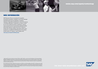 www.sap.com/spain/contactsap

24
MÁS INFORMACIÓN
SAP Business One es una aplicación de gestión
empresarial asequible e integrada que ha sido diseñada
específicamente para las pequeñas y medianas
empresas. Disponible actualmente en más de 25 idiomas
y 40 países diferentes, la aplicación se ofrece a través
de una red mundial de partners certificados, quienes
sacan provecho de los conocimientos globales de SAP
para brindar óptimos niveles de servicio y soporte a
escala local. Si desea obtener información sobre cómo
la potencia y la agilidad de SAP Business One podrían
brindar ayuda a su negocio, visite la página web:
www.sap.com/spain/smallbusiness

© 2008 by SAP AG. Todos los derechos reservados. SAP, R/3, mySAP, mySAP.com, xApps, xApp, SAP NetWeaver, Duet, Business ByDesign,
ByDesign, PartnerEdge y otros productos y servicios de SAP citados en este documento, así como sus respectivos logos son marcas o marcas
registradas de SAP AG en Alemania y en otros países del mundo. Todos los demás productos o servicios que se mencionan son marcas registradas de sus respectivas empresas. Los datos que contiene este documento tienen un propósito meramente informativo. Las especificaciones
nacionales de producto pueden variar.
Estos materiales están sujetos a modificaciones sin previo aviso. SAP AG y sus empresas afiliadas (“Grupo SAP”) suministran estos materiales con fines informativos exclusivamente, sin manifestación ni garantía de ningún tipo, y el Grupo SAP no se hace responsable de los errores
u omisiones relacionados con estos materiales. Las únicas garantías de los productos y servicios del Grupo SAP son las que se especifican
en las declaraciones de garantía que acompañan a dichos productos y servicios, en el caso de que existan. Ninguna información contenida en
este documento debe considerarse una garantía adicional.

 