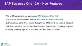 • The MS Teams members can access SAP Business One 10.0.
• The internal team members as web client uses MS Teams functions.
• SAP users can send direct emails through linked MS 365 Outlook email account.
• SAP Business One 10.0 got the Scan Business Card app for creating a business
partner by selecting a photo of business card with any iOS device.
SAP Business One 10.0 – New Features
SAP Business One 10.0
 