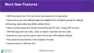 • SAP Business One 10.0 has some improvements for payments.
• Queries that are user-defined apps are added to the Analytics group for making,
enhancing, and producing UDQs without limits.
• New purchase apps like Create Goods Receipt PO and Create A/P Invoice.
• With Manage Service Calls, close or reopen customer service calls.
• Extensions app can be used to open the screen with default settings.
• Few small improvements in the Analytics module.
• Improvements in A/R and A/P.
More New Features
SAP Business One 10.0
 