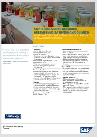 SAP Business One alavanca
                                               desempenho da Bondmann Química
                                               Empresa automatiza processos e facilita a obtenção de
                                               informações estratégicas



                                              visão geral
“A solução trouxe mais qualidade na           Companhia                                      Destaques da implementação
                                              •	Nome: Bondmann Química                       • Continuidade e velocidade operacional
 informação de apoio às estratégias           •	Localização: Canoas, RS                        após o Go-Live
                                              •	Indústria: Química                           •	Velocidade de Roll-out: menos de 30 dias
 táticas comerciais, de produção e de         •	Produtos e serviços: Soluções em ma-           após a abertura de uma nova filial, a uni-
                                                nutenção industrial, predial, automotiva e     dade já estava em pleno funcionamento
 controle fiscal e financeiro.”                 higienização                                 •	Melhor qualidade nas informações de
 John Soprana, Gerente Industrial e Químico   •	Faturamento: R$ 12 Milhões (2010)              apoio às estratégias táticas comerciais,
                                              •	Funcionários: 109                              de produção e de controle fiscal e
 Responsável
                                              •	Web site: www.bondmann.com.br                  financeiro
                                              •	Parceiro de implementação: ITS
                                                Consultoria                                  Por que SAP
                                                                                             •	Empresa global sólida, com possibilidade
                                              Principais desafios                             de manter a parceria em longo prazo
                                              •	Assegurar a operação dos processos e         •	Solução completa e reconhecidamente
                                                da continuidade dos mesmos, com o              eficaz, pronta para uso, sem necessidade
                                                menor impacto possível na relação com          de customização
                                                os clientes e na agilidade logística
                                              •	Garantir informação para monitoramento,      Principais Benefícios
                                                medição e controle dos processos             •	Maior segurança na informação
                                                                                             •	Mais agilidade no processamento de
                                              Objetivos                                        solicitações de clientes
                                              •	Automatizar os sistemas de gestão nas        •	Mais segurança no uso da NF-e e conta-
                                                áreas de Vendas, Produção e Finanças           bilizações fiscais
                                              •	Implementar uma solução de gerencia-         •	Mais qualidade e acesso às informações
                                                mento que apoiasse o crescimento expo-         que ajudam a alavancar o desempenho
                                                nencial da organização                         da força de vendas e encontrar novas
                                                                                               oportunidades
                                              Soluções e serviços SAP
                                              •	SAP Business One




SAP Customer Success Story
Química
 