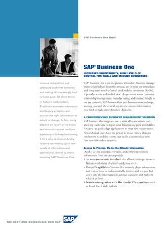 SAP Business One Brief




                                    SAP® Business One
                                    INCREASED PROFITABILITY, NEW LEVELS OF
                                    CONTROL FOR SMALL AND MIDSIZE BUSINESSES

Intense competition and             SAP® Business One is an integrated, affordable, business manage-
changing customer demands           ment solution built from the ground up to meet the immediate
                                    and long-term needs of small and midsize businesses (SMBs).
are making it increasingly hard
                                    It provides a true and unified view of operations across customer
to keep pace, let alone thrive      relationship management, manufacturing, and finance. Simple to
in today’s market place.            use yet powerful, SAP Business One puts business users in charge,
Traditional business automation     arming you with the critical, up-to-the-minute information
and legacy systems can’t            you need to make smart business decisions.
access the right information or
                                    A COMPREHENSIVE BUSINESS MANAGEMENT SOLUTION
adapt to change. In fact, many      SAP Business One supports every critical business function,
depend on costly, error-prone       allowing you to stay on top of your business and grow profitability.
workarounds across multiple         And you can easily adapt applications to meet new requirements.
                                    Nontechnical users have the power to make critical changes
systems just to keep functioning.
                                    on their own, and the system can easily accommodate new
That’s why so many industry
                                    functionalities when required.
leaders are moving up to new
levels of information and           Access to Precise, Up-to-the-Minute Information

operational control by imple-       Quickly access accurate, relevant, and complete business
                                    information from the desktop with:
menting SAP® Business One.
                                    • An easy-to-use user interface that allows you to get answers
                                      fast and work more efficiently and proactively
                                    • Unique Drag&Relate™ feature that instantly places information
                                      and transactions in understandable formats and lets you drill
                                      down into the information to answer questions and perform
                                      what-if analyses
                                    • Seamless integration with Microsoft Office products such
                                      as Word, Excel, and Outlook
 