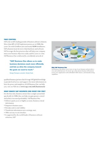 TAKE CONTROL
SAP is the world’s leading provider of business software solutions.
                                                                                                        EXECUTIVE
More than 60% of SAP implementations are in SMBs like
yours. Yet with 12 million users and nearly 80,000 installations,           SERVICES                                               MANUFACTURING
SAP solutions mean far more than hardware and software.
SAP leverages the best practices that will help your company
meet your business objectives today and for years to come.                                             CENTRALIZED
                                                                                                        DATABASE
SAP Business One is delivered by a worldwide network of

                                                                            FINANCE                                                SALES
         “SAP Business One allows us to make
         business decisions much more efficiently
         and lets us drive the company toward                         With SAP Business One
         the goals we want to reach.”                                 SAP Business One allows you to stay on top of your business and provides a
                                                                      true and unified picture of critical, up-to-the minute business information
         George Champane, president, Variety Foods                    across your organization with embedded CRM, finance, and manufacturing
                                                                      capabilities.


qualified business partners that leverage SAP global knowledge
to provide local service and support. For more information on
how the power and simplicity of SAP Business One can help
you, visit our Web site at www.sap.com/smb/businessone

WHAT MAKES SAP BUSINESS ONE RIGHT FOR YOU?
For the first time, business owners have a single system built
specifically for SMBs that can help you gain greater control
and achieve increased profitability. SAP Business One:
• Delivers quick access to highly accurate, business-critical
  information
• Empowers business users
• Provides end-to-end visibility
• Transforms information into a strategic asset
• Offers an easy-to-use interface
• Is supported by the world leader of business software
  solutions, SAP
 