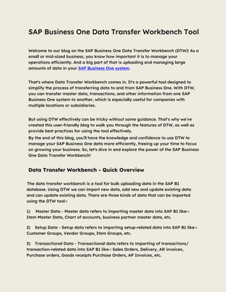 SAP Business One Data Transfer Workbench Tool
Welcome to our blog on the SAP Business One Data Transfer Workbench (DTW)! As a
small or mid-sized business, you know how important it is to manage your
operations efficiently. And a big part of that is uploading and managing large
amounts of data in your SAP Business One system.
That's where Data Transfer Workbench comes in. It's a powerful tool designed to
simplify the process of transferring data to and from SAP Business One. With DTW,
you can transfer master data, transactions, and other information from one SAP
Business One system to another, which is especially useful for companies with
multiple locations or subsidiaries.
But using DTW effectively can be tricky without some guidance. That's why we've
created this user-friendly blog to walk you through the features of DTW, as well as
provide best practices for using the tool effectively.
By the end of this blog, you'll have the knowledge and confidence to use DTW to
manage your SAP Business One data more efficiently, freeing up your time to focus
on growing your business. So, let's dive in and explore the power of the SAP Business
One Data Transfer Workbench!
Data Transfer Workbench - Quick Overview
The data transfer workbench is a tool for bulk uploading data in the SAP B1
database. Using DTW we can import new data, add new and update existing data
and can update existing data. There are three kinds of data that can be imported
using the DTW tool-:
1) Master Data - Master data refers to importing master data into SAP B1 like-:
Item Master Data, Chart of accounts, business partner master data, etc.
2) Setup Data - Setup data refers to importing setup-related data into SAP B1 like-:
Customer Groups, Vendor Groups, Item Groups, etc.
3) Transactional Data - Transactional data refers to importing of transactions/
transaction-related data into SAP B1 like-: Sales Orders, Delivery, AR invoices,
Purchase orders, Goods receipts Purchase Orders, AP Invoices, etc.
 