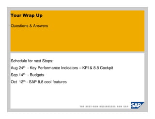 Tour Wrap Up

Questions & Answers




Schedule for next Stops:
Aug 24th - Key Performance Indicators – KPI & 8.8 Cockpit
Sep 14th - Budgets
Oct 12th - SAP 8.8 cool features
 