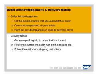Order Acknowledgement & Delivery Notice

  Order Acknowledgement
  1)   Let the customer know that you received their order
  2)   Communicate planned shipment date
  3)   Point out any discrepancies in price or payment terms

  Delivery Notice
  1)   Generate packing slip to be sent with shipment
  2)   Reference customer’s order num on the packing slip
  3)   Follow the customer’s shipping instructions
 