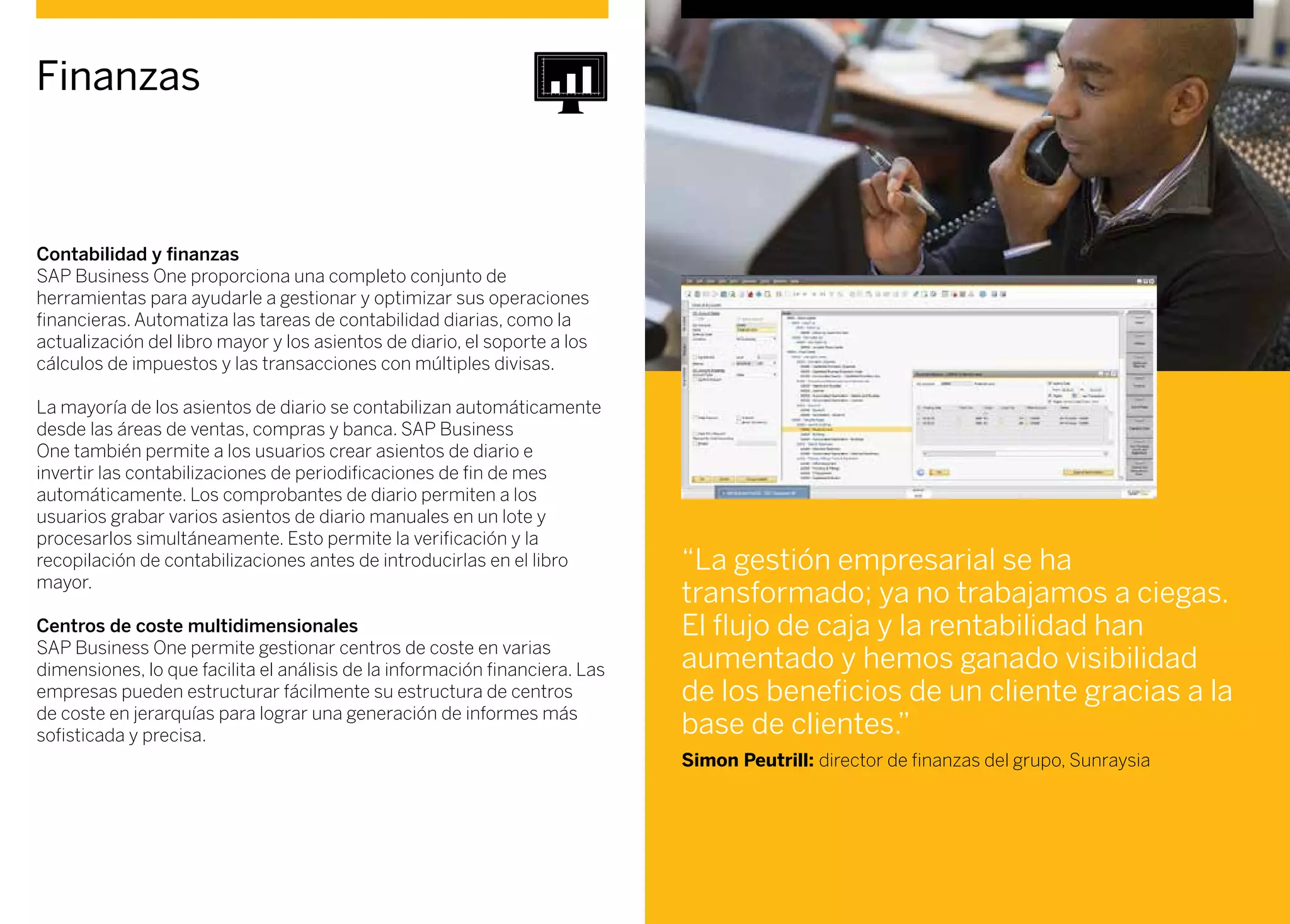 Contabilidad y finanzas
SAP Business One proporciona una completo conjunto de
herramientas para ayudarle a gestionar y optimizar sus operaciones
financieras. Automatiza las tareas de contabilidad diarias, como la
actualización del libro mayor y los asientos de diario, el soporte a los
cálculos de impuestos y las transacciones con múltiples divisas.
La mayoría de los asientos de diario se contabilizan automáticamente
desde las áreas de ventas, compras y banca. SAP Business
One también permite a los usuarios crear asientos de diario e
invertir las contabilizaciones de periodificaciones de fin de mes
automáticamente. Los comprobantes de diario permiten a los
usuarios grabar varios asientos de diario manuales en un lote y
procesarlos simultáneamente. Esto permite la verificación y la
recopilación de contabilizaciones antes de introducirlas en el libro
mayor.
Centros de coste multidimensionales
SAP Business One permite gestionar centros de coste en varias
dimensiones, lo que facilita el análisis de la información financiera. Las
empresas pueden estructurar fácilmente su estructura de centros
de coste en jerarquías para lograr una generación de informes más
sofisticada y precisa.
Finanzas
“La gestión empresarial se ha
transformado; ya no trabajamos a ciegas.
El flujo de caja y la rentabilidad han
aumentado y hemos ganado visibilidad
de los beneficios de un cliente gracias a la
base de clientes.”
Simon Peutrill: director de finanzas del grupo, Sunraysia
 