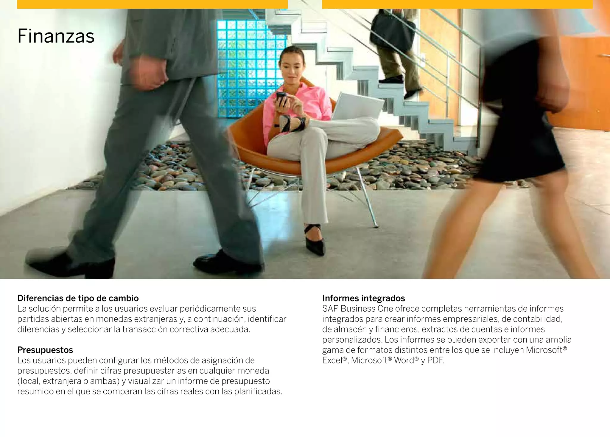 Finanzas
Diferencias de tipo de cambio
La solución permite a los usuarios evaluar periódicamente sus
partidas abiertas en monedas extranjeras y, a continuación, identificar
diferencias y seleccionar la transacción correctiva adecuada.
Presupuestos
Los usuarios pueden configurar los métodos de asignación de
presupuestos, definir cifras presupuestarias en cualquier moneda
(local, extranjera o ambas) y visualizar un informe de presupuesto
resumido en el que se comparan las cifras reales con las planificadas.
Informes integrados
SAP Business One ofrece completas herramientas de informes
integrados para crear informes empresariales, de contabilidad,
de almacén y financieros, extractos de cuentas e informes
personalizados. Los informes se pueden exportar con una amplia
gama de formatos distintos entre los que se incluyen Microsoft®
Excel®, Microsoft® Word® y PDF.
 