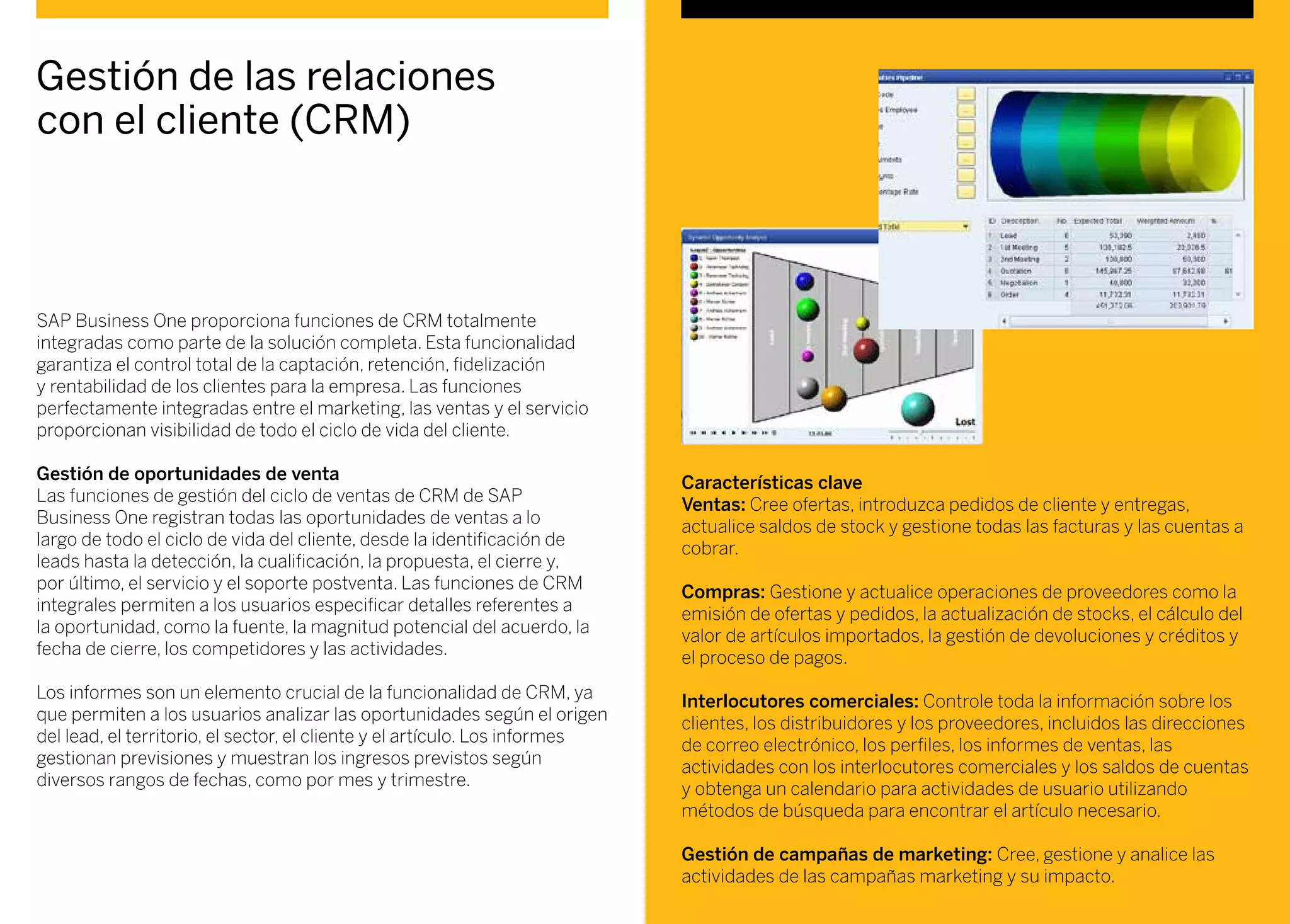 Gestión de las relaciones
con el cliente (CRM)
SAP Business One proporciona funciones de CRM totalmente
integradas como parte de la solución completa. Esta funcionalidad
garantiza el control total de la captación, retención, fidelización
y rentabilidad de los clientes para la empresa. Las funciones
perfectamente integradas entre el marketing, las ventas y el servicio
proporcionan visibilidad de todo el ciclo de vida del cliente.
Gestión de oportunidades de venta
Las funciones de gestión del ciclo de ventas de CRM de SAP
Business One registran todas las oportunidades de ventas a lo
largo de todo el ciclo de vida del cliente, desde la identificación de
leads hasta la detección, la cualificación, la propuesta, el cierre y,
por último, el servicio y el soporte postventa. Las funciones de CRM
integrales permiten a los usuarios especificar detalles referentes a
la oportunidad, como la fuente, la magnitud potencial del acuerdo, la
fecha de cierre, los competidores y las actividades.
Los informes son un elemento crucial de la funcionalidad de CRM, ya
que permiten a los usuarios analizar las oportunidades según el origen
del lead, el territorio, el sector, el cliente y el artículo. Los informes
gestionan previsiones y muestran los ingresos previstos según
diversos rangos de fechas, como por mes y trimestre.
Características clave
Ventas: Cree ofertas, introduzca pedidos de cliente y entregas,
actualice saldos de stock y gestione todas las facturas y las cuentas a
cobrar.
Compras: Gestione y actualice operaciones de proveedores como la
emisión de ofertas y pedidos, la actualización de stocks, el cálculo del
valor de artículos importados, la gestión de devoluciones y créditos y
el proceso de pagos.
Interlocutores comerciales: Controle toda la información sobre los
clientes, los distribuidores y los proveedores, incluidos las direcciones
de correo electrónico, los perfiles, los informes de ventas, las
actividades con los interlocutores comerciales y los saldos de cuentas
y obtenga un calendario para actividades de usuario utilizando
métodos de búsqueda para encontrar el artículo necesario.
Gestión de campañas de marketing: Cree, gestione y analice las
actividades de las campañas marketing y su impacto.
 