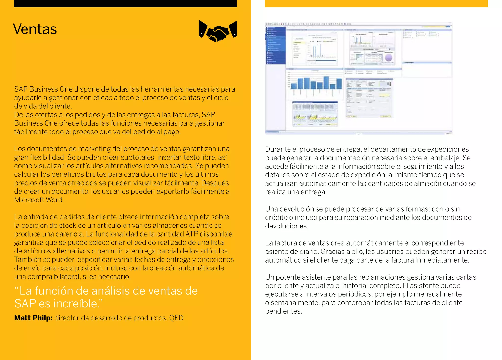 Ventas
SAP Business One dispone de todas las herramientas necesarias para
ayudarle a gestionar con eficacia todo el proceso de ventas y el ciclo
de vida del cliente.
De las ofertas a los pedidos y de las entregas a las facturas, SAP
Business One ofrece todas las funciones necesarias para gestionar
fácilmente todo el proceso que va del pedido al pago.
Los documentos de marketing del proceso de ventas garantizan una
gran flexibilidad. Se pueden crear subtotales, insertar texto libre, así
como visualizar los artículos alternativos recomendados. Se pueden
calcular los beneficios brutos para cada documento y los últimos
precios de venta ofrecidos se pueden visualizar fácilmente. Después
de crear un documento, los usuarios pueden exportarlo fácilmente a
Microsoft Word.
La entrada de pedidos de cliente ofrece información completa sobre
la posición de stock de un artículo en varios almacenes cuando se
produce una carencia. La funcionalidad de la cantidad ATP disponible
garantiza que se puede seleccionar el pedido realizado de una lista
de artículos alternativos o permitir la entrega parcial de los artículos.
También se pueden especificar varias fechas de entrega y direcciones
de envío para cada posición, incluso con la creación automática de
una compra bilateral, si es necesario.
Durante el proceso de entrega, el departamento de expediciones
puede generar la documentación necesaria sobre el embalaje. Se
accede fácilmente a la información sobre el seguimiento y a los
detalles sobre el estado de expedición, al mismo tiempo que se
actualizan automáticamente las cantidades de almacén cuando se
realiza una entrega.
Una devolución se puede procesar de varias formas: con o sin
crédito o incluso para su reparación mediante los documentos de
devoluciones.
La factura de ventas crea automáticamente el correspondiente
asiento de diario. Gracias a ello, los usuarios pueden generar un recibo
automático si el cliente paga parte de la factura inmediatamente.
Un potente asistente para las reclamaciones gestiona varias cartas
por cliente y actualiza el historial completo. El asistente puede
ejecutarse a intervalos periódicos, por ejemplo mensualmente
o semanalmente, para comprobar todas las facturas de cliente
pendientes.
“La función de análisis de ventas de
SAP es increíble.”
Matt Philp: director de desarrollo de productos, QED
 