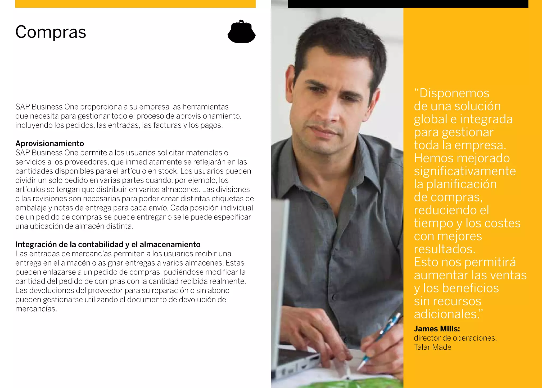 SAP Business One proporciona a su empresa las herramientas
que necesita para gestionar todo el proceso de aprovisionamiento,
incluyendo los pedidos, las entradas, las facturas y los pagos.
Aprovisionamiento
SAP Business One permite a los usuarios solicitar materiales o
servicios a los proveedores, que inmediatamente se reflejarán en las
cantidades disponibles para el artículo en stock. Los usuarios pueden
dividir un solo pedido en varias partes cuando, por ejemplo, los
artículos se tengan que distribuir en varios almacenes. Las divisiones
o las revisiones son necesarias para poder crear distintas etiquetas de
embalaje y notas de entrega para cada envío. Cada posición individual
de un pedido de compras se puede entregar o se le puede especificar
una ubicación de almacén distinta.
Integración de la contabilidad y el almacenamiento
Las entradas de mercancías permiten a los usuarios recibir una
entrega en el almacén o asignar entregas a varios almacenes. Estas
pueden enlazarse a un pedido de compras, pudiéndose modificar la
cantidad del pedido de compras con la cantidad recibida realmente.
Las devoluciones del proveedor para su reparación o sin abono
pueden gestionarse utilizando el documento de devolución de
mercancías.
Compras
“Disponemos
de una solución
global e integrada
para gestionar
toda la empresa.
Hemos mejorado
significativamente
la planificación
de compras,
reduciendo el
tiempo y los costes
con mejores
resultados.
Esto nos permitirá
aumentar las ventas
y los beneficios
sin recursos
adicionales.”
James Mills:
director de operaciones,
Talar Made
 