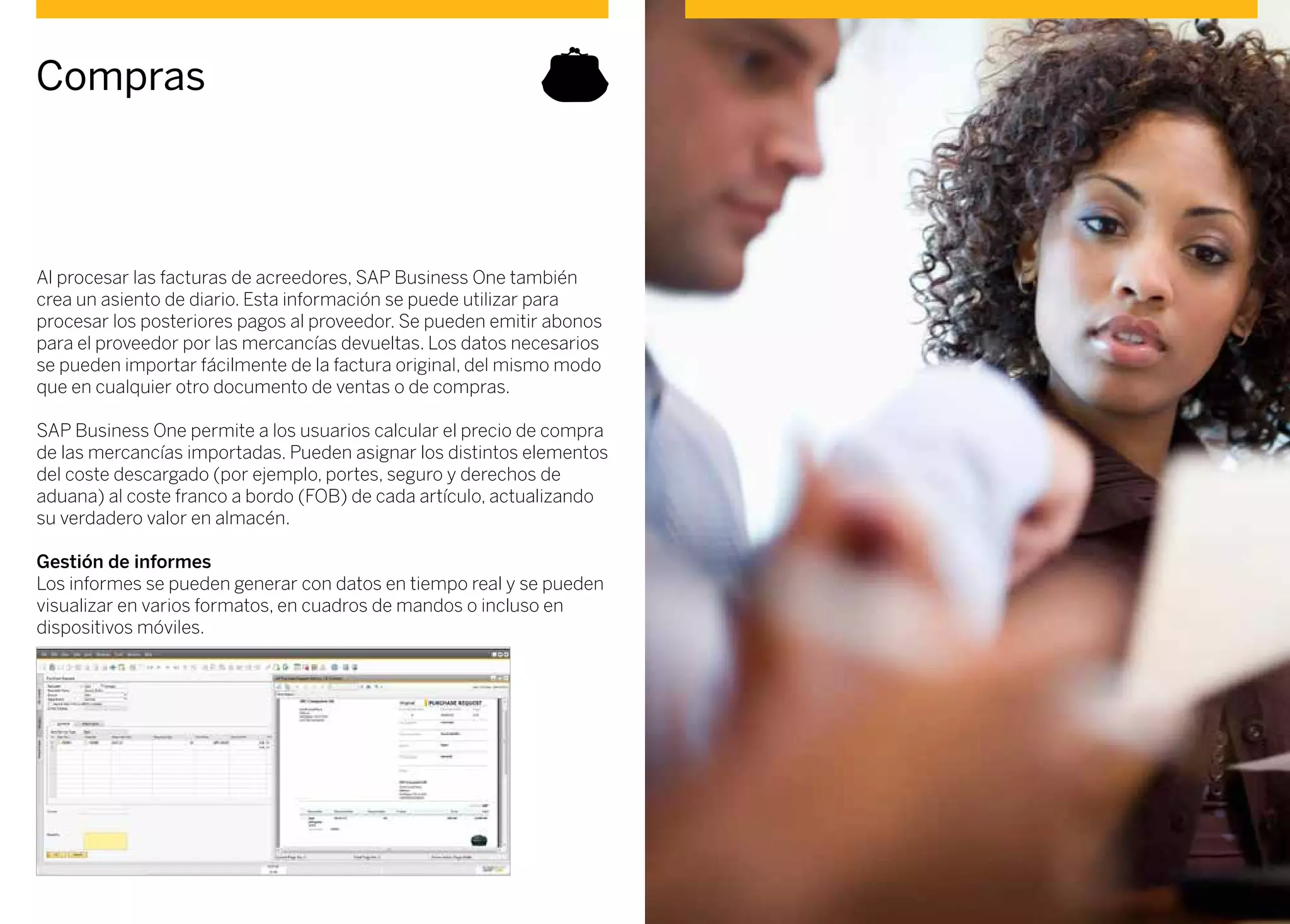 Al procesar las facturas de acreedores, SAP Business One también
crea un asiento de diario. Esta información se puede utilizar para
procesar los posteriores pagos al proveedor. Se pueden emitir abonos
para el proveedor por las mercancías devueltas. Los datos necesarios
se pueden importar fácilmente de la factura original, del mismo modo
que en cualquier otro documento de ventas o de compras.
SAP Business One permite a los usuarios calcular el precio de compra
de las mercancías importadas. Pueden asignar los distintos elementos
del coste descargado (por ejemplo, portes, seguro y derechos de
aduana) al coste franco a bordo (FOB) de cada artículo, actualizando
su verdadero valor en almacén.
Gestión de informes
Los informes se pueden generar con datos en tiempo real y se pueden
visualizar en varios formatos, en cuadros de mandos o incluso en
dispositivos móviles.
Compras
 