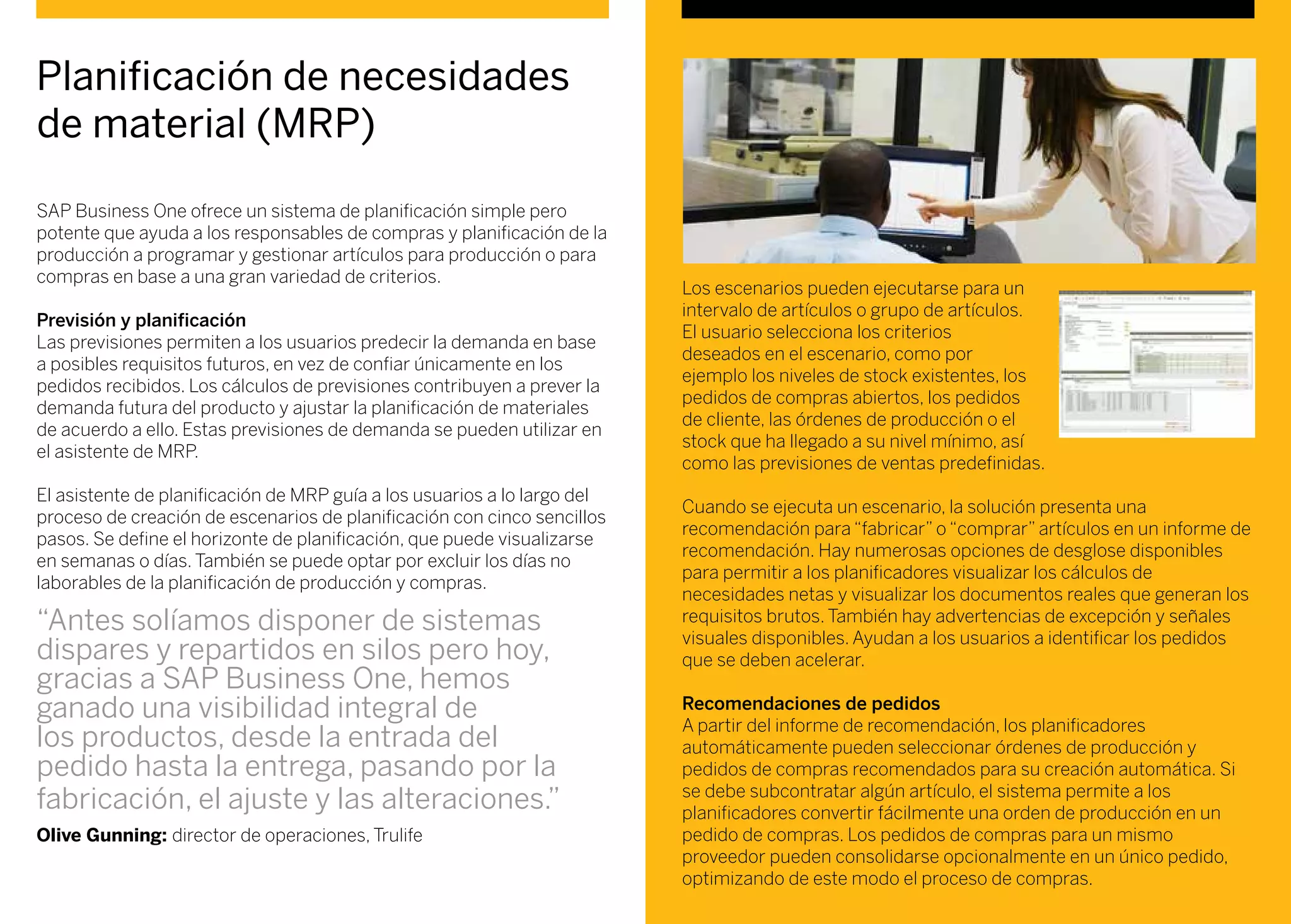 SAP Business One ofrece un sistema de planificación simple pero
potente que ayuda a los responsables de compras y planificación de la
producción a programar y gestionar artículos para producción o para
compras en base a una gran variedad de criterios.
Previsión y planificación
Las previsiones permiten a los usuarios predecir la demanda en base
a posibles requisitos futuros, en vez de confiar únicamente en los
pedidos recibidos. Los cálculos de previsiones contribuyen a prever la
demanda futura del producto y ajustar la planificación de materiales
de acuerdo a ello. Estas previsiones de demanda se pueden utilizar en
el asistente de MRP.
El asistente de planificación de MRP guía a los usuarios a lo largo del
proceso de creación de escenarios de planificación con cinco sencillos
pasos. Se define el horizonte de planificación, que puede visualizarse
en semanas o días. También se puede optar por excluir los días no
laborables de la planificación de producción y compras.
Planificación de necesidades
de material (MRP)
Los escenarios pueden ejecutarse para un
intervalo de artículos o grupo de artículos.
El usuario selecciona los criterios
deseados en el escenario, como por
ejemplo los niveles de stock existentes, los
pedidos de compras abiertos, los pedidos
de cliente, las órdenes de producción o el
stock que ha llegado a su nivel mínimo, así
como las previsiones de ventas predefinidas.
Cuando se ejecuta un escenario, la solución presenta una
recomendación para “fabricar” o “comprar” artículos en un informe de
recomendación. Hay numerosas opciones de desglose disponibles
para permitir a los planificadores visualizar los cálculos de
necesidades netas y visualizar los documentos reales que generan los
requisitos brutos. También hay advertencias de excepción y señales
visuales disponibles. Ayudan a los usuarios a identificar los pedidos
que se deben acelerar.
Recomendaciones de pedidos
A partir del informe de recomendación, los planificadores
automáticamente pueden seleccionar órdenes de producción y
pedidos de compras recomendados para su creación automática. Si
se debe subcontratar algún artículo, el sistema permite a los
planificadores convertir fácilmente una orden de producción en un
pedido de compras. Los pedidos de compras para un mismo
proveedor pueden consolidarse opcionalmente en un único pedido,
optimizando de este modo el proceso de compras.
“Antes solíamos disponer de sistemas
dispares y repartidos en silos pero hoy,
gracias a SAP Business One, hemos
ganado una visibilidad integral de
los productos, desde la entrada del
pedido hasta la entrega, pasando por la
fabricación, el ajuste y las alteraciones.”
Olive Gunning: director de operaciones, Trulife
 