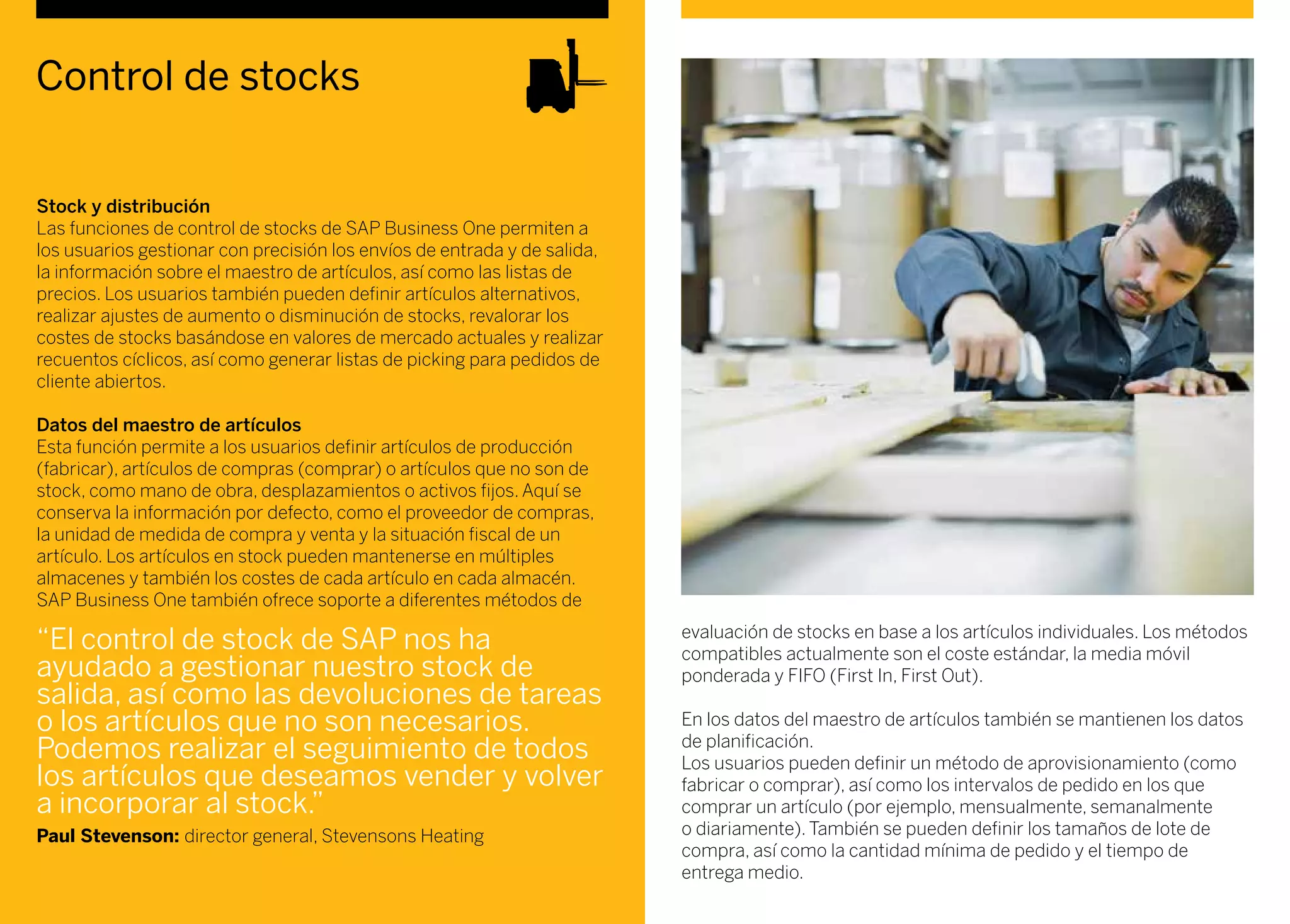 Control de stocks
Stock y distribución
Las funciones de control de stocks de SAP Business One permiten a
los usuarios gestionar con precisión los envíos de entrada y de salida,
la información sobre el maestro de artículos, así como las listas de
precios. Los usuarios también pueden definir artículos alternativos,
realizar ajustes de aumento o disminución de stocks, revalorar los
costes de stocks basándose en valores de mercado actuales y realizar
recuentos cíclicos, así como generar listas de picking para pedidos de
cliente abiertos.
Datos del maestro de artículos
Esta función permite a los usuarios definir artículos de producción
(fabricar), artículos de compras (comprar) o artículos que no son de
stock, como mano de obra, desplazamientos o activos fijos. Aquí se
conserva la información por defecto, como el proveedor de compras,
la unidad de medida de compra y venta y la situación fiscal de un
artículo. Los artículos en stock pueden mantenerse en múltiples
almacenes y también los costes de cada artículo en cada almacén.
SAP Business One también ofrece soporte a diferentes métodos de
evaluación de stocks en base a los artículos individuales. Los métodos
compatibles actualmente son el coste estándar, la media móvil
ponderada y FIFO (First In, First Out).
En los datos del maestro de artículos también se mantienen los datos
de planificación.
Los usuarios pueden definir un método de aprovisionamiento (como
fabricar o comprar), así como los intervalos de pedido en los que
comprar un artículo (por ejemplo, mensualmente, semanalmente
o diariamente). También se pueden definir los tamaños de lote de
compra, así como la cantidad mínima de pedido y el tiempo de
entrega medio.
“El control de stock de SAP nos ha
ayudado a gestionar nuestro stock de
salida, así como las devoluciones de tareas
o los artículos que no son necesarios.
Podemos realizar el seguimiento de todos
los artículos que deseamos vender y volver
a incorporar al stock.”
Paul Stevenson: director general, Stevensons Heating
 