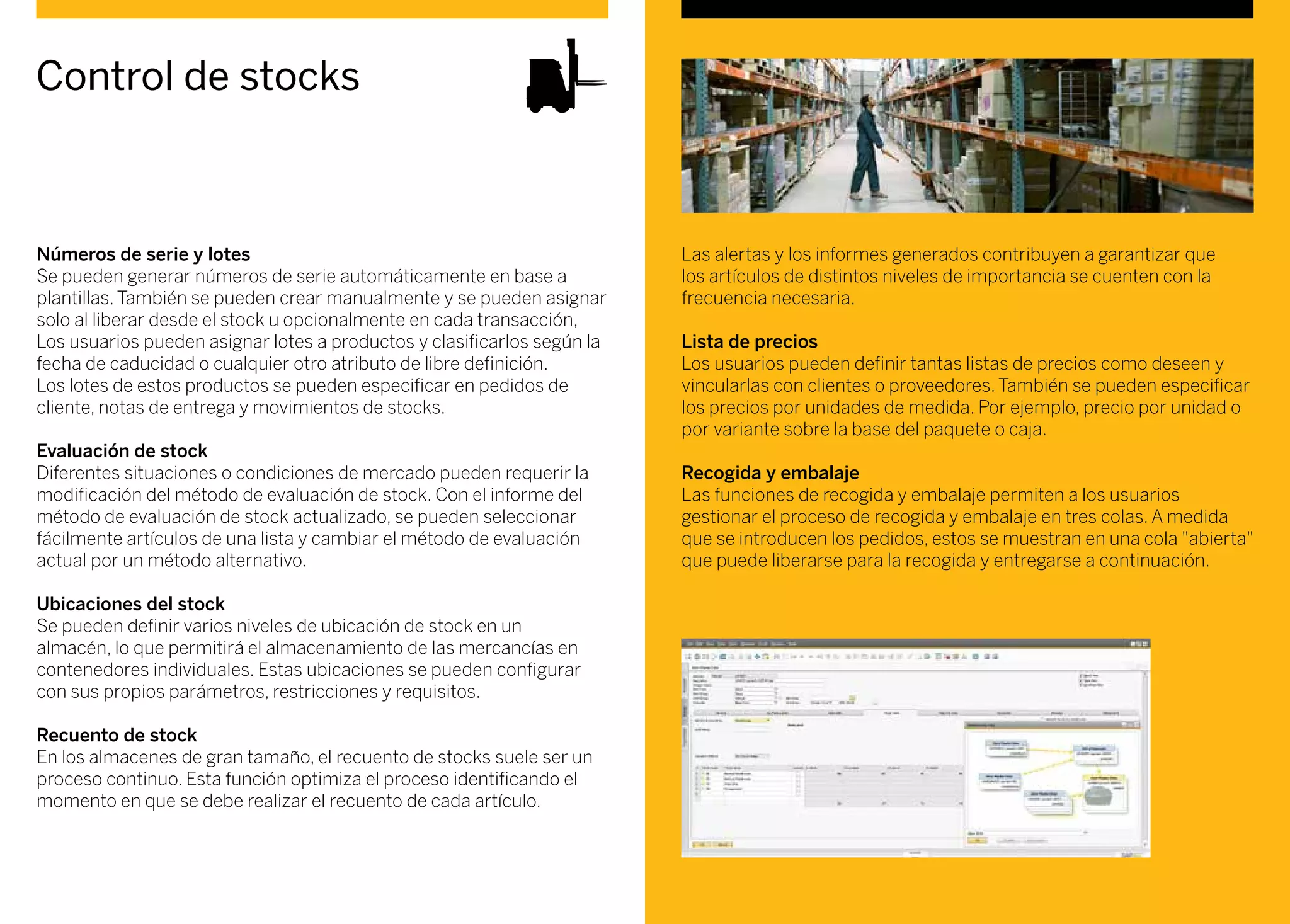 Control de stocks
Números de serie y lotes
Se pueden generar números de serie automáticamente en base a
plantillas. También se pueden crear manualmente y se pueden asignar
solo al liberar desde el stock u opcionalmente en cada transacción,
Los usuarios pueden asignar lotes a productos y clasificarlos según la
fecha de caducidad o cualquier otro atributo de libre definición.
Los lotes de estos productos se pueden especificar en pedidos de
cliente, notas de entrega y movimientos de stocks.
Evaluación de stock
Diferentes situaciones o condiciones de mercado pueden requerir la
modificación del método de evaluación de stock. Con el informe del
método de evaluación de stock actualizado, se pueden seleccionar
fácilmente artículos de una lista y cambiar el método de evaluación
actual por un método alternativo.
Ubicaciones del stock
Se pueden definir varios niveles de ubicación de stock en un
almacén, lo que permitirá el almacenamiento de las mercancías en
contenedores individuales. Estas ubicaciones se pueden configurar
con sus propios parámetros, restricciones y requisitos.
Recuento de stock
En los almacenes de gran tamaño, el recuento de stocks suele ser un
proceso continuo. Esta función optimiza el proceso identificando el
momento en que se debe realizar el recuento de cada artículo.
Las alertas y los informes generados contribuyen a garantizar que
los artículos de distintos niveles de importancia se cuenten con la
frecuencia necesaria.
Lista de precios
Los usuarios pueden definir tantas listas de precios como deseen y
vincularlas con clientes o proveedores. También se pueden especificar
los precios por unidades de medida. Por ejemplo, precio por unidad o
por variante sobre la base del paquete o caja.
Recogida y embalaje
Las funciones de recogida y embalaje permiten a los usuarios
gestionar el proceso de recogida y embalaje en tres colas. A medida
que se introducen los pedidos, estos se muestran en una cola "abierta"
que puede liberarse para la recogida y entregarse a continuación.
 