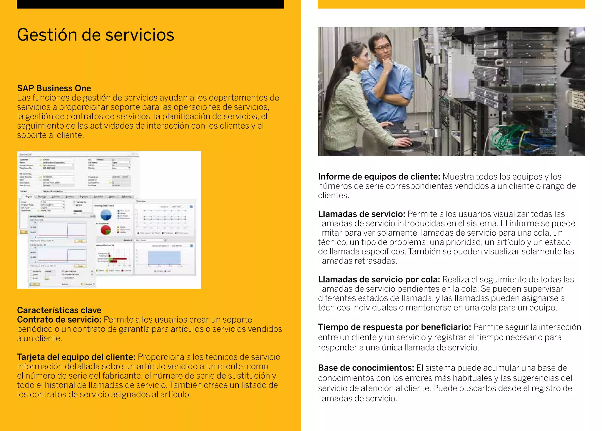 Gestión de servicios
SAP Business One
Las funciones de gestión de servicios ayudan a los departamentos de
servicios a proporcionar soporte para las operaciones de servicios,
la gestión de contratos de servicios, la planificación de servicios, el
seguimiento de las actividades de interacción con los clientes y el
soporte al cliente.
Características clave
Contrato de servicio: Permite a los usuarios crear un soporte
periódico o un contrato de garantía para artículos o servicios vendidos
a un cliente.
Tarjeta del equipo del cliente: Proporciona a los técnicos de servicio
información detallada sobre un artículo vendido a un cliente, como
el número de serie del fabricante, el número de serie de sustitución y
todo el historial de llamadas de servicio. También ofrece un listado de
los contratos de servicio asignados al artículo.
Informe de equipos de cliente: Muestra todos los equipos y los
números de serie correspondientes vendidos a un cliente o rango de
clientes.
Llamadas de servicio: Permite a los usuarios visualizar todas las
llamadas de servicio introducidas en el sistema. El informe se puede
limitar para ver solamente llamadas de servicio para una cola, un
técnico, un tipo de problema, una prioridad, un artículo y un estado
de llamada específicos. También se pueden visualizar solamente las
llamadas retrasadas.
Llamadas de servicio por cola: Realiza el seguimiento de todas las
llamadas de servicio pendientes en la cola. Se pueden supervisar
diferentes estados de llamada, y las llamadas pueden asignarse a
técnicos individuales o mantenerse en una cola para un equipo.
Tiempo de respuesta por beneficiario: Permite seguir la interacción
entre un cliente y un servicio y registrar el tiempo necesario para
responder a una única llamada de servicio.
Base de conocimientos: El sistema puede acumular una base de
conocimientos con los errores más habituales y las sugerencias del
servicio de atención al cliente. Puede buscarlos desde el registro de
llamadas de servicio.
 
