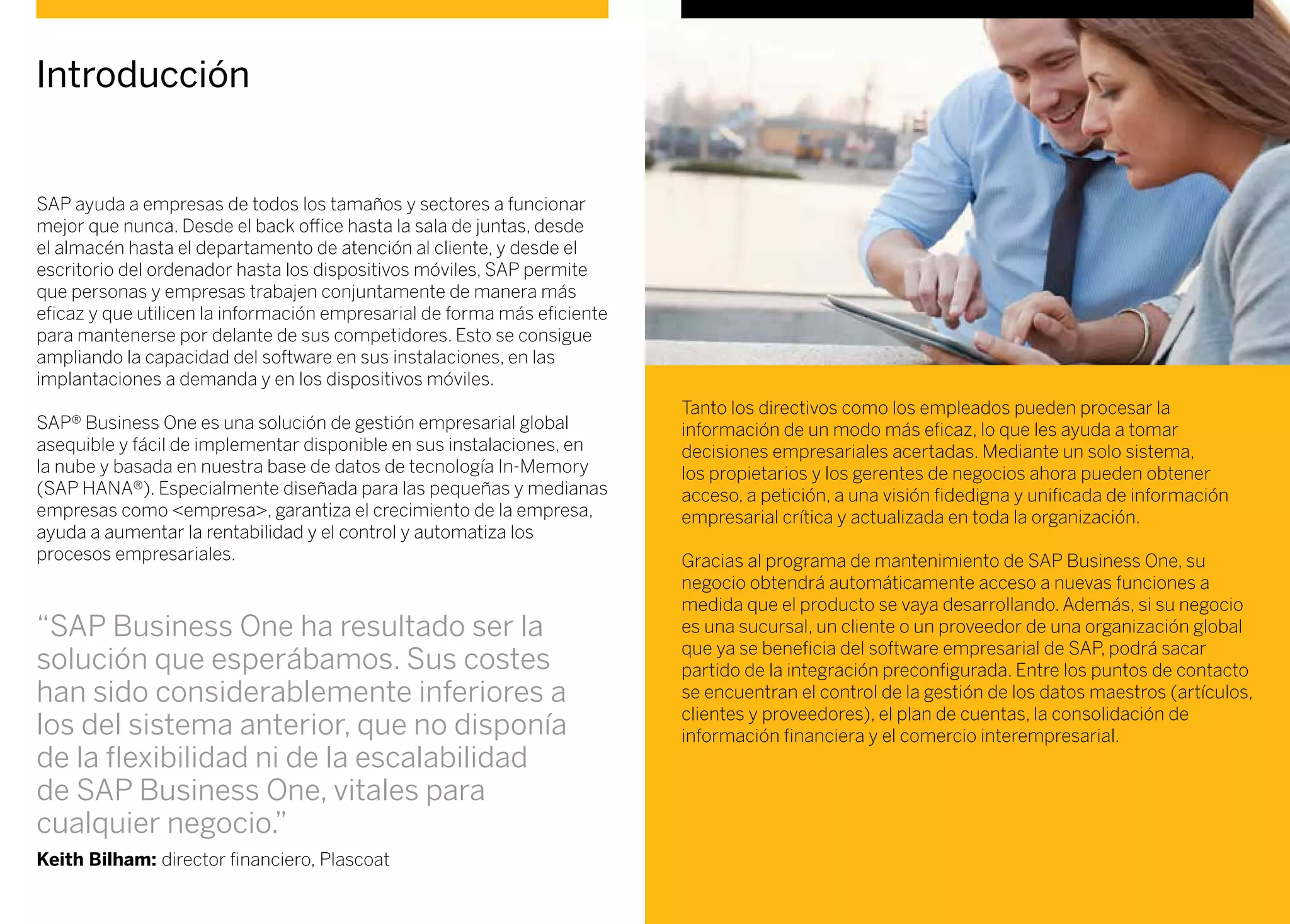 Introducción
SAP ayuda a empresas de todos los tamaños y sectores a funcionar
mejor que nunca. Desde el back office hasta la sala de juntas, desde
el almacén hasta el departamento de atención al cliente, y desde el
escritorio del ordenador hasta los dispositivos móviles, SAP permite
que personas y empresas trabajen conjuntamente de manera más
eficaz y que utilicen la información empresarial de forma más eficiente
para mantenerse por delante de sus competidores. Esto se consigue
ampliando la capacidad del software en sus instalaciones, en las
implantaciones a demanda y en los dispositivos móviles.
SAP® Business One es una solución de gestión empresarial global
asequible y fácil de implementar disponible en sus instalaciones, en
la nube y basada en nuestra base de datos de tecnología In-Memory
(SAP HANA®). Especialmente diseñada para las pequeñas y medianas
empresas como <empresa>, garantiza el crecimiento de la empresa,
ayuda a aumentar la rentabilidad y el control y automatiza los
procesos empresariales.
Tanto los directivos como los empleados pueden procesar la
información de un modo más eficaz, lo que les ayuda a tomar
decisiones empresariales acertadas. Mediante un solo sistema,
los propietarios y los gerentes de negocios ahora pueden obtener
acceso, a petición, a una visión fidedigna y unificada de información
empresarial crítica y actualizada en toda la organización.
Gracias al programa de mantenimiento de SAP Business One, su
negocio obtendrá automáticamente acceso a nuevas funciones a
medida que el producto se vaya desarrollando. Además, si su negocio
es una sucursal, un cliente o un proveedor de una organización global
que ya se beneficia del software empresarial de SAP, podrá sacar
partido de la integración preconfigurada. Entre los puntos de contacto
se encuentran el control de la gestión de los datos maestros (artículos,
clientes y proveedores), el plan de cuentas, la consolidación de
información financiera y el comercio interempresarial.
“SAP Business One ha resultado ser la
solución que esperábamos. Sus costes
han sido considerablemente inferiores a
los del sistema anterior, que no disponía
de la flexibilidad ni de la escalabilidad
de SAP Business One, vitales para
cualquier negocio.”
Keith Bilham: director financiero, Plascoat
 