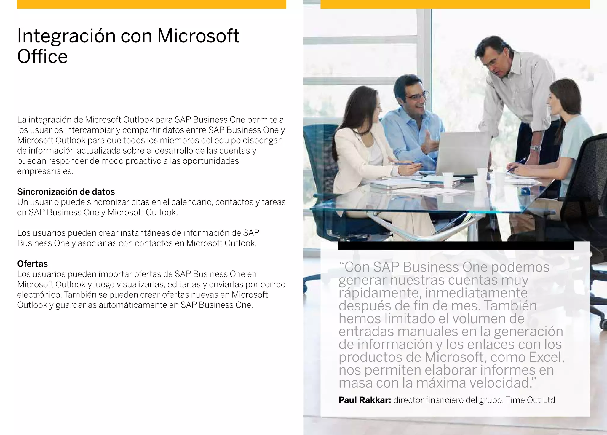 La integración de Microsoft Outlook para SAP Business One permite a
los usuarios intercambiar y compartir datos entre SAP Business One y
Microsoft Outlook para que todos los miembros del equipo dispongan
de información actualizada sobre el desarrollo de las cuentas y
puedan responder de modo proactivo a las oportunidades
empresariales.
Sincronización de datos
Un usuario puede sincronizar citas en el calendario, contactos y tareas
en SAP Business One y Microsoft Outlook.
Los usuarios pueden crear instantáneas de información de SAP
Business One y asociarlas con contactos en Microsoft Outlook.
Ofertas
Los usuarios pueden importar ofertas de SAP Business One en
Microsoft Outlook y luego visualizarlas, editarlas y enviarlas por correo
electrónico. También se pueden crear ofertas nuevas en Microsoft
Outlook y guardarlas automáticamente en SAP Business One.
Integración con Microsoft
Office
“Con SAP Business One podemos
generar nuestras cuentas muy
rápidamente, inmediatamente
después de fin de mes. También
hemos limitado el volumen de
entradas manuales en la generación
de información y los enlaces con los
productos de Microsoft, como Excel,
nos permiten elaborar informes en
masa con la máxima velocidad.”
Paul Rakkar: director financiero del grupo, Time Out Ltd
 