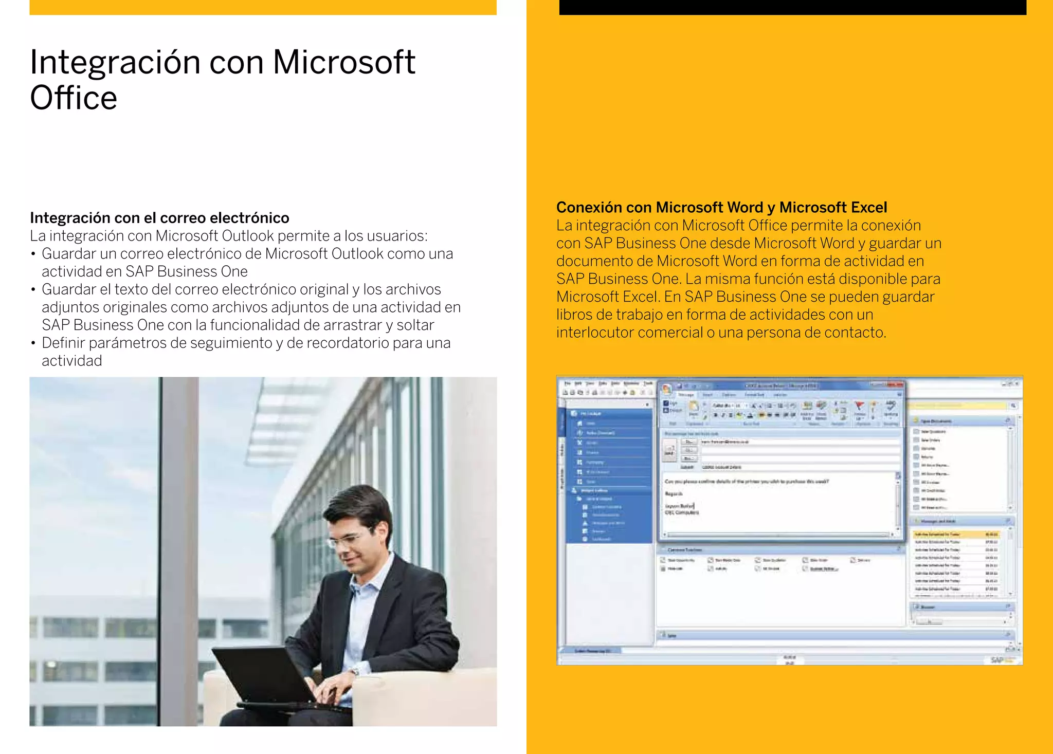 Integración con el correo electrónico
La integración con Microsoft Outlook permite a los usuarios:
•	Guardar un correo electrónico de Microsoft Outlook como una
actividad en SAP Business One
•	Guardar el texto del correo electrónico original y los archivos
adjuntos originales como archivos adjuntos de una actividad en
SAP Business One con la funcionalidad de arrastrar y soltar
•	Definir parámetros de seguimiento y de recordatorio para una
actividad
Conexión con Microsoft Word y Microsoft Excel
La integración con Microsoft Office permite la conexión
con SAP Business One desde Microsoft Word y guardar un
documento de Microsoft Word en forma de actividad en
SAP Business One. La misma función está disponible para
Microsoft Excel. En SAP Business One se pueden guardar
libros de trabajo en forma de actividades con un
interlocutor comercial o una persona de contacto.
Integración con Microsoft
Office
 