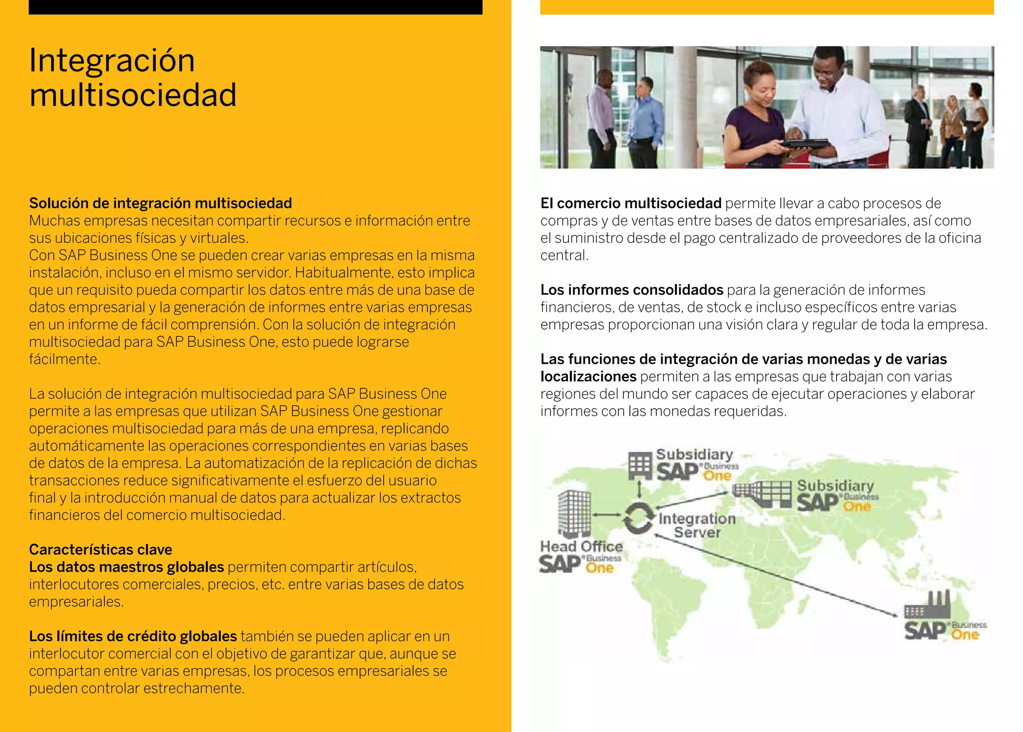 Integración
multisociedad
Solución de integración multisociedad
Muchas empresas necesitan compartir recursos e información entre
sus ubicaciones físicas y virtuales.
Con SAP Business One se pueden crear varias empresas en la misma
instalación, incluso en el mismo servidor. Habitualmente, esto implica
que un requisito pueda compartir los datos entre más de una base de
datos empresarial y la generación de informes entre varias empresas
en un informe de fácil comprensión. Con la solución de integración
multisociedad para SAP Business One, esto puede lograrse
fácilmente.
La solución de integración multisociedad para SAP Business One
permite a las empresas que utilizan SAP Business One gestionar
operaciones multisociedad para más de una empresa, replicando
automáticamente las operaciones correspondientes en varias bases
de datos de la empresa. La automatización de la replicación de dichas
transacciones reduce significativamente el esfuerzo del usuario
final y la introducción manual de datos para actualizar los extractos
financieros del comercio multisociedad.
Características clave
Los datos maestros globales permiten compartir artículos,
interlocutores comerciales, precios, etc. entre varias bases de datos
empresariales.
Los límites de crédito globales también se pueden aplicar en un
interlocutor comercial con el objetivo de garantizar que, aunque se
compartan entre varias empresas, los procesos empresariales se
pueden controlar estrechamente.
El comercio multisociedad permite llevar a cabo procesos de
compras y de ventas entre bases de datos empresariales, así como
el suministro desde el pago centralizado de proveedores de la oficina
central.
Los informes consolidados para la generación de informes
financieros, de ventas, de stock e incluso específicos entre varias
empresas proporcionan una visión clara y regular de toda la empresa.
Las funciones de integración de varias monedas y de varias
localizaciones permiten a las empresas que trabajan con varias
regiones del mundo ser capaces de ejecutar operaciones y elaborar
informes con las monedas requeridas.
 