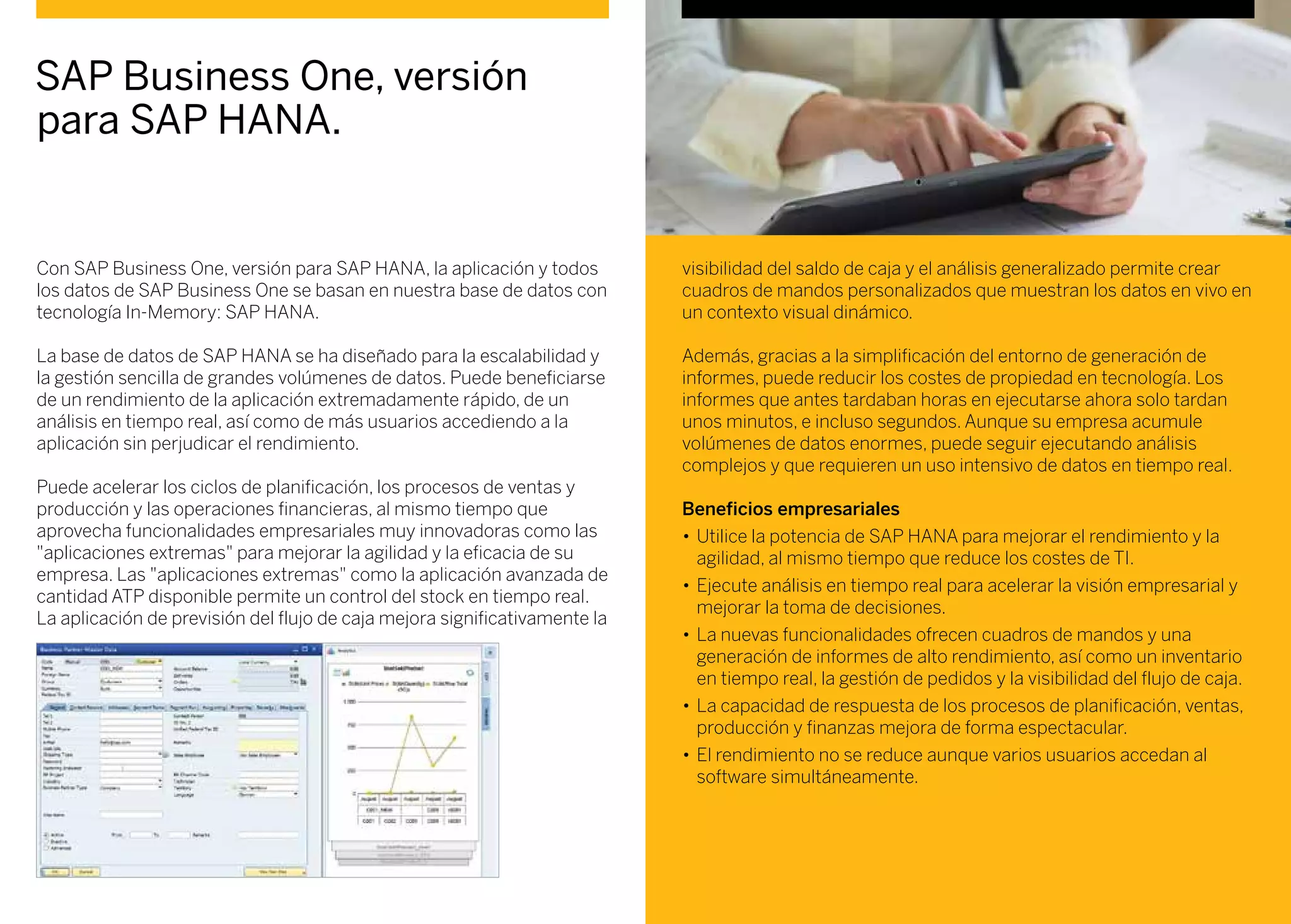 Con SAP Business One, versión para SAP HANA, la aplicación y todos
los datos de SAP Business One se basan en nuestra base de datos con
tecnología In-Memory: SAP HANA.
La base de datos de SAP HANA se ha diseñado para la escalabilidad y
la gestión sencilla de grandes volúmenes de datos. Puede beneficiarse
de un rendimiento de la aplicación extremadamente rápido, de un
análisis en tiempo real, así como de más usuarios accediendo a la
aplicación sin perjudicar el rendimiento.
Puede acelerar los ciclos de planificación, los procesos de ventas y
producción y las operaciones financieras, al mismo tiempo que
aprovecha funcionalidades empresariales muy innovadoras como las
"aplicaciones extremas" para mejorar la agilidad y la eficacia de su
empresa. Las "aplicaciones extremas" como la aplicación avanzada de
cantidad ATP disponible permite un control del stock en tiempo real.
La aplicación de previsión del flujo de caja mejora significativamente la
SAP Business One, versión
para SAP HANA.
visibilidad del saldo de caja y el análisis generalizado permite crear
cuadros de mandos personalizados que muestran los datos en vivo en
un contexto visual dinámico.
Además, gracias a la simplificación del entorno de generación de
informes, puede reducir los costes de propiedad en tecnología. Los
informes que antes tardaban horas en ejecutarse ahora solo tardan
unos minutos, e incluso segundos. Aunque su empresa acumule
volúmenes de datos enormes, puede seguir ejecutando análisis
complejos y que requieren un uso intensivo de datos en tiempo real.
Beneficios empresariales
•	Utilice la potencia de SAP HANA para mejorar el rendimiento y la
agilidad, al mismo tiempo que reduce los costes de TI.
•	Ejecute análisis en tiempo real para acelerar la visión empresarial y
mejorar la toma de decisiones.
•	La nuevas funcionalidades ofrecen cuadros de mandos y una
generación de informes de alto rendimiento, así como un inventario
en tiempo real, la gestión de pedidos y la visibilidad del flujo de caja.
•	La capacidad de respuesta de los procesos de planificación, ventas,
producción y finanzas mejora de forma espectacular.
•	El rendimiento no se reduce aunque varios usuarios accedan al
software simultáneamente.
 