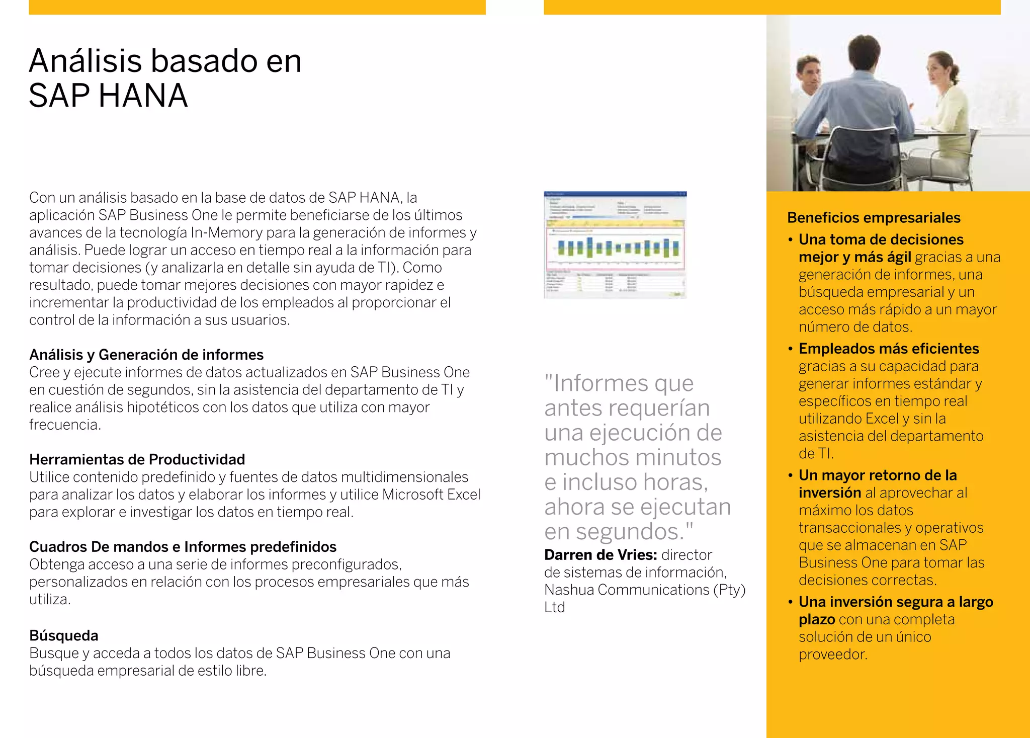 Con un análisis basado en la base de datos de SAP HANA, la
aplicación SAP Business One le permite beneficiarse de los últimos
avances de la tecnología In-Memory para la generación de informes y
análisis. Puede lograr un acceso en tiempo real a la información para
tomar decisiones (y analizarla en detalle sin ayuda de TI). Como
resultado, puede tomar mejores decisiones con mayor rapidez e
incrementar la productividad de los empleados al proporcionar el
control de la información a sus usuarios.
Análisis y generación de informes
Cree y ejecute informes de datos actualizados en SAP Business One
en cuestión de segundos, sin la asistencia del departamento de TI y
realice análisis hipotéticos con los datos que utiliza con mayor
frecuencia.
Herramientas de productividad
Utilice contenido predefinido y fuentes de datos multidimensionales
para analizar los datos y elaborar los informes y utilice Microsoft Excel
para explorar e investigar los datos en tiempo real.
Cuadros de mandos e informes predefinidos
Obtenga acceso a una serie de informes preconfigurados,
personalizados en relación con los procesos empresariales que más
utiliza.
Búsqueda
Busque y acceda a todos los datos de SAP Business One con una
búsqueda empresarial de estilo libre.
Análisis basado en
SAP HANA
Beneficios empresariales
•	Una toma de decisiones
mejor y más ágil gracias a una
generación de informes, una
búsqueda empresarial y un
acceso más rápido a un mayor
número de datos.
•	Empleados más eficientes
gracias a su capacidad para
generar informes estándar y
específicos en tiempo real
utilizando Excel y sin la
asistencia del departamento
de TI.
•	Un mayor retorno de la
inversión al aprovechar al
máximo los datos
transaccionales y operativos
que se almacenan en SAP
Business One para tomar las
decisiones correctas.
•	Una inversión segura a largo
plazo con una completa
solución de un único
proveedor.
"Informes que
antes requerían
una ejecución de
muchos minutos
e incluso horas,
ahora se ejecutan
en segundos."
Darren de Vries: director
de sistemas de información,
Nashua Communications (Pty)
Ltd
 