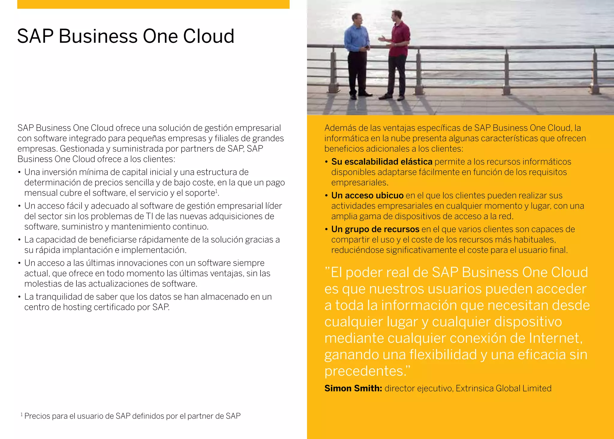 SAP Business One Cloud ofrece una solución de gestión empresarial
con software integrado para pequeñas empresas y filiales de grandes
empresas. Gestionada y suministrada por partners de SAP, SAP
Business One Cloud ofrece a los clientes:
•	Una inversión mínima de capital inicial y una estructura de
determinación de precios sencilla y de bajo coste, en la que un pago
mensual cubre el software, el servicio y el soporte1
.
•	Un acceso fácil y adecuado al software de gestión empresarial líder
del sector sin los problemas de TI de las nuevas adquisiciones de
software, suministro y mantenimiento continuo.
•	La capacidad de beneficiarse rápidamente de la solución gracias a
su rápida implantación e implementación.
•	Un acceso a las últimas innovaciones con un software siempre
actual, que ofrece en todo momento las últimas ventajas, sin las
molestias de las actualizaciones de software.
•	La tranquilidad de saber que los datos se han almacenado en un
centro de hosting certificado por SAP.
Además de las ventajas específicas de SAP Business One Cloud, la
informática en la nube presenta algunas características que ofrecen
beneficios adicionales a los clientes:
•	Su escalabilidad elástica permite a los recursos informáticos
disponibles adaptarse fácilmente en función de los requisitos
empresariales.
•	Un acceso ubicuo en el que los clientes pueden realizar sus
actividades empresariales en cualquier momento y lugar, con una
amplia gama de dispositivos de acceso a la red.
•	Un grupo de recursos en el que varios clientes son capaces de
compartir el uso y el coste de los recursos más habituales,
reduciéndose significativamente el coste para el usuario final.
SAP Business One Cloud
”El poder real de SAP Business One Cloud
es que nuestros usuarios pueden acceder
a toda la información que necesitan desde
cualquier lugar y cualquier dispositivo
mediante cualquier conexión de Internet,
ganando una flexibilidad y una eficacia sin
precedentes.”
Simon Smith: director ejecutivo, Extrinsica Global Limited
1
Precios para el usuario de SAP definidos por el partner de SAP
 