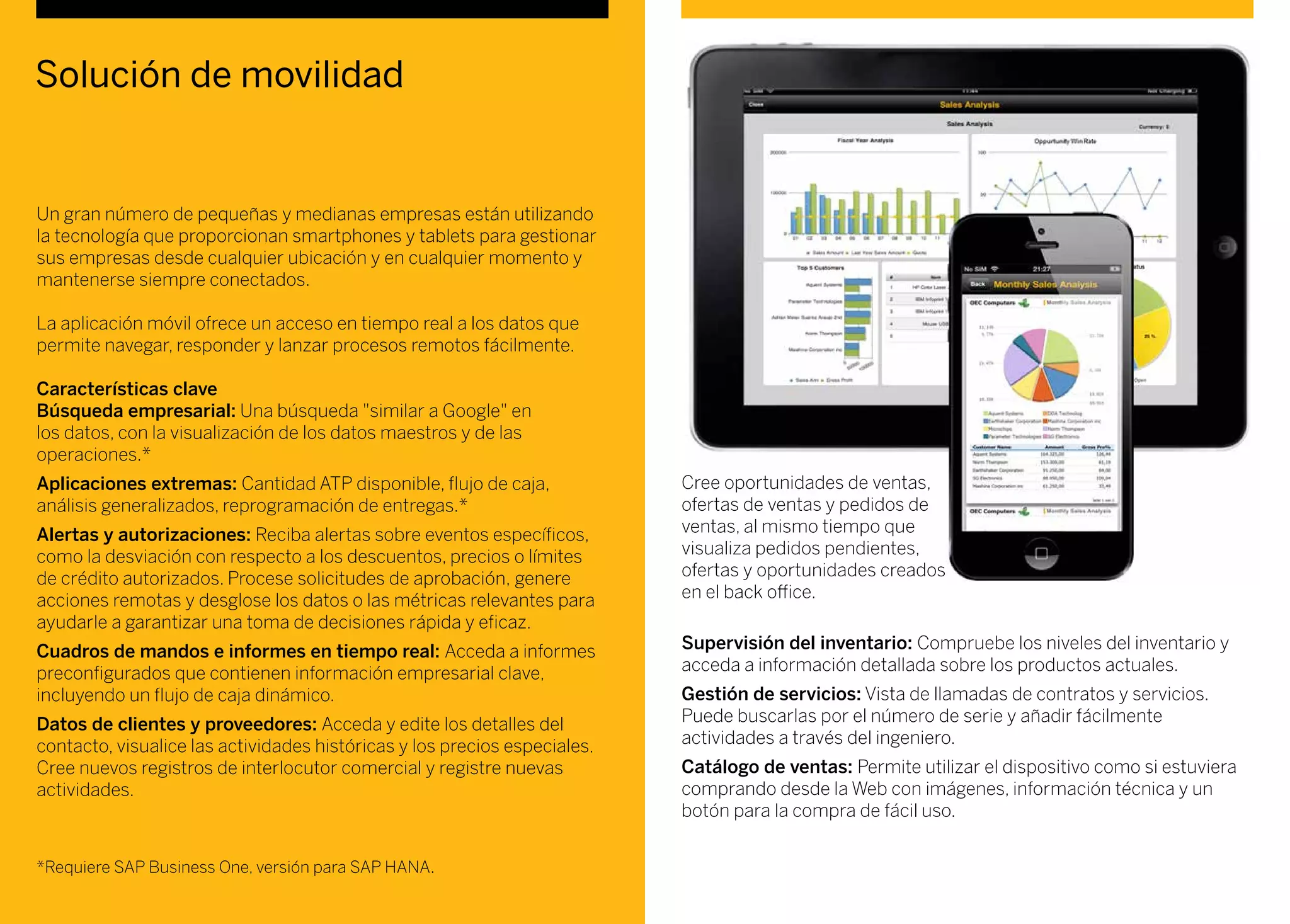 Solución de movilidad
Un gran número de pequeñas y medianas empresas están utilizando
la tecnología que proporcionan smartphones y tablets para gestionar
sus empresas desde cualquier ubicación y en cualquier momento y
mantenerse siempre conectados.
La aplicación móvil ofrece un acceso en tiempo real a los datos que
permite navegar, responder y lanzar procesos remotos fácilmente.
Características clave
Búsqueda empresarial: Una búsqueda "similar a Google" en
los datos, con la visualización de los datos maestros y de las
operaciones.*
Aplicaciones extremas: Cantidad ATP disponible, flujo de caja,
análisis generalizados, reprogramación de entregas.*
Alertas y autorizaciones: Reciba alertas sobre eventos específicos,
como la desviación con respecto a los descuentos, precios o límites
de crédito autorizados. Procese solicitudes de aprobación, genere
acciones remotas y desglose los datos o las métricas relevantes para
ayudarle a garantizar una toma de decisiones rápida y eficaz.
Cuadros de mandos e informes en tiempo real: Acceda a informes
preconfigurados que contienen información empresarial clave,
incluyendo un flujo de caja dinámico.
Datos de clientes y proveedores: Acceda y edite los detalles del
contacto, visualice las actividades históricas y los precios especiales.
Cree nuevos registros de interlocutor comercial y registre nuevas
actividades.
Cree oportunidades de ventas,
ofertas de ventas y pedidos de
ventas, al mismo tiempo que
visualiza pedidos pendientes,
ofertas y oportunidades creados
en el back office.
Supervisión del inventario: Compruebe los niveles del inventario y
acceda a información detallada sobre los productos actuales.
Gestión de servicios: Vista de llamadas de contratos y servicios.
Puede buscarlas por el número de serie y añadir fácilmente
actividades a través del ingeniero.
Catálogo de ventas: Permite utilizar el dispositivo como si estuviera
comprando desde la Web con imágenes, información técnica y un
botón para la compra de fácil uso.
*Requiere SAP Business One, versión para SAP HANA.
 
