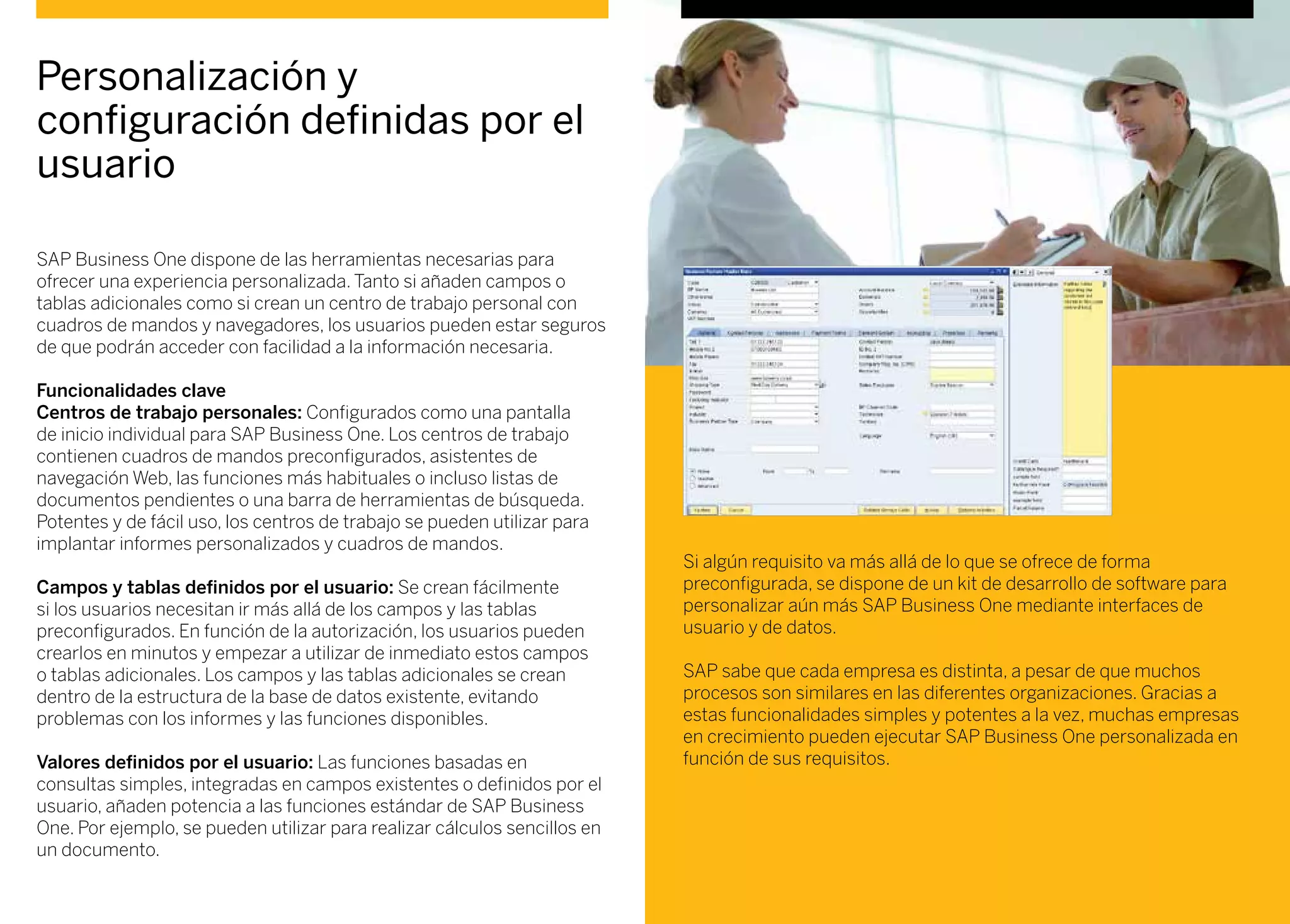 SAP Business One dispone de las herramientas necesarias para
ofrecer una experiencia personalizada. Tanto si añaden campos o
tablas adicionales como si crean un centro de trabajo personal con
cuadros de mandos y navegadores, los usuarios pueden estar seguros
de que podrán acceder con facilidad a la información necesaria.
Funcionalidades clave
Centros de trabajo personales: Configurados como una pantalla
de inicio individual para SAP Business One. Los centros de trabajo
contienen cuadros de mandos preconfigurados, asistentes de
navegación Web, las funciones más habituales o incluso listas de
documentos pendientes o una barra de herramientas de búsqueda.
Potentes y de fácil uso, los centros de trabajo se pueden utilizar para
implantar informes personalizados y cuadros de mandos.
Campos y tablas definidos por el usuario: Se crean fácilmente
si los usuarios necesitan ir más allá de los campos y las tablas
preconfigurados. En función de la autorización, los usuarios pueden
crearlos en minutos y empezar a utilizar de inmediato estos campos
o tablas adicionales. Los campos y las tablas adicionales se crean
dentro de la estructura de la base de datos existente, evitando
problemas con los informes y las funciones disponibles.
Valores definidos por el usuario: Las funciones basadas en
consultas simples, integradas en campos existentes o definidos por el
usuario, añaden potencia a las funciones estándar de SAP Business
One. Por ejemplo, se pueden utilizar para realizar cálculos sencillos en
un documento.
Si algún requisito va más allá de lo que se ofrece de forma
preconfigurada, se dispone de un kit de desarrollo de software para
personalizar aún más SAP Business One mediante interfaces de
usuario y de datos.
SAP sabe que cada empresa es distinta, a pesar de que muchos
procesos son similares en las diferentes organizaciones. Gracias a
estas funcionalidades simples y potentes a la vez, muchas empresas
en crecimiento pueden ejecutar SAP Business One personalizada en
función de sus requisitos.
Personalización y
configuración definidas por el
usuario
 