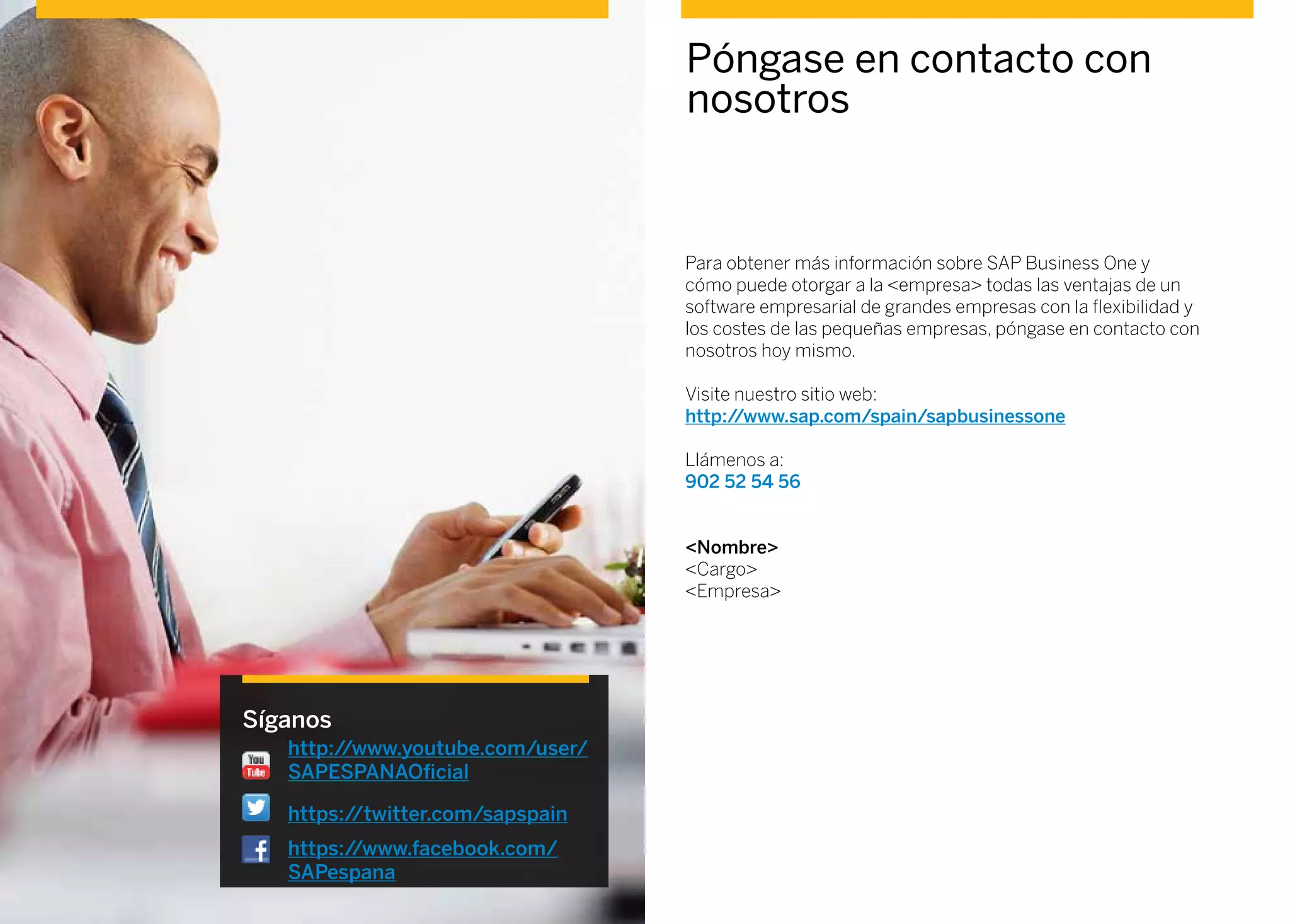 Póngase en contacto con
nosotros
Para obtener más información sobre SAP Business One y
cómo puede otorgar a la <empresa> todas las ventajas de un
software empresarial de grandes empresas con la flexibilidad y
los costes de las pequeñas empresas, póngase en contacto con
nosotros hoy mismo.
Visite nuestro sitio web:
http://www.sap.com/spain/sapbusinessone
Llámenos a:
902 52 54 56
<Nombre>
<Cargo>
<Empresa>
Síganos
http://www.youtube.com/user/
SAPESPANAOficial
https://twitter.com/sapspain
https://www.facebook.com/
SAPespana
 