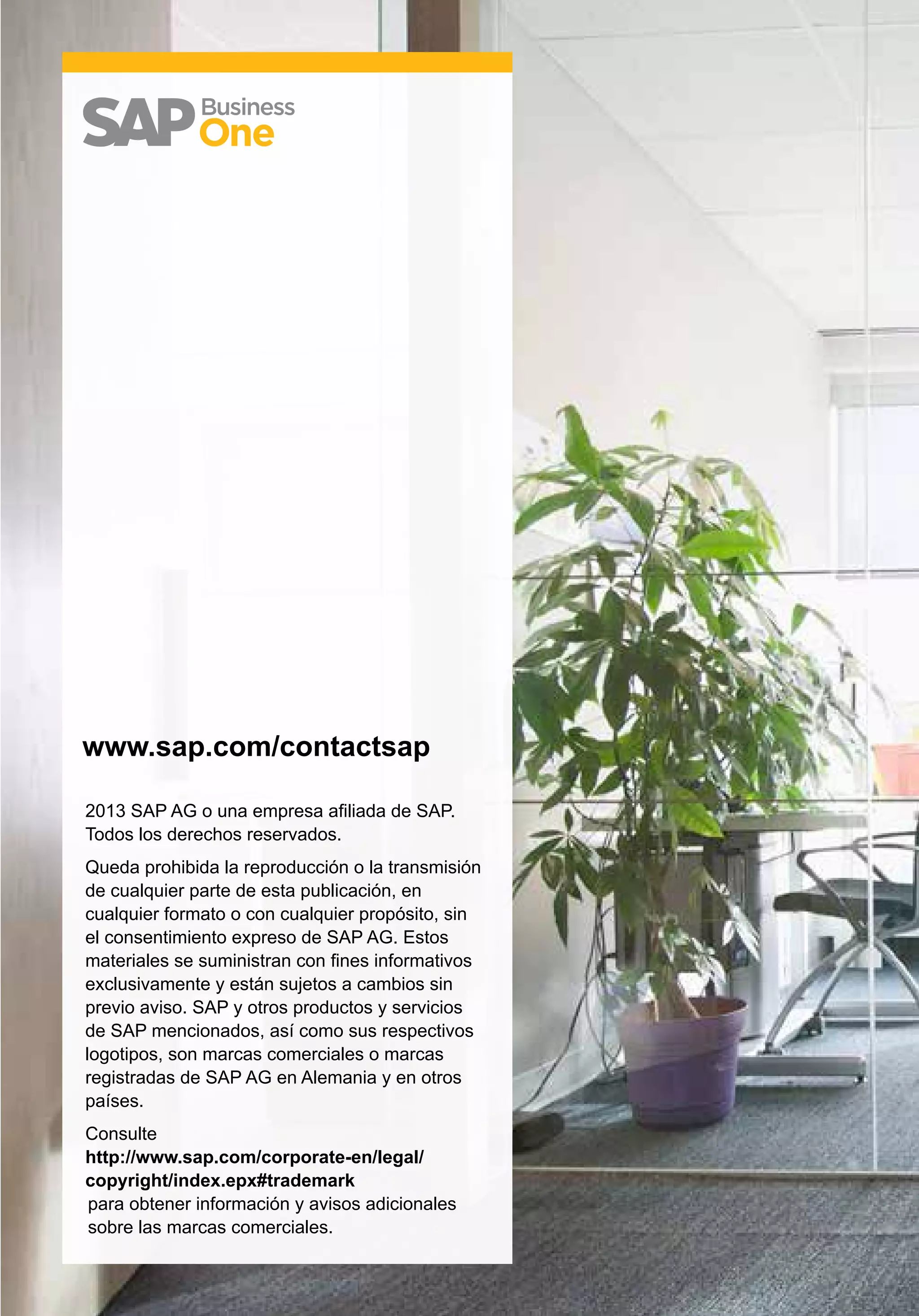 2013 SAP AG o una empresa afiliada de SAP.
Todos los derechos reservados.
Queda prohibida la reproducción o la transmisión
de cualquier parte de esta publicación, en
cualquier formato o con cualquier propósito, sin
el consentimiento expreso de SAP AG. Estos
materiales se suministran con fines informativos
exclusivamente y están sujetos a cambios sin
previo aviso. SAP y otros productos y servicios
de SAP mencionados, así como sus respectivos
logotipos, son marcas comerciales o marcas
registradas de SAP AG en Alemania y en otros
países.
Consulte
http://www.sap.com/corporate-en/legal/
copyright/index.epx#trademark
para obtener información y avisos adicionales
sobre las marcas comerciales.
www.sap.com/contactsap
 