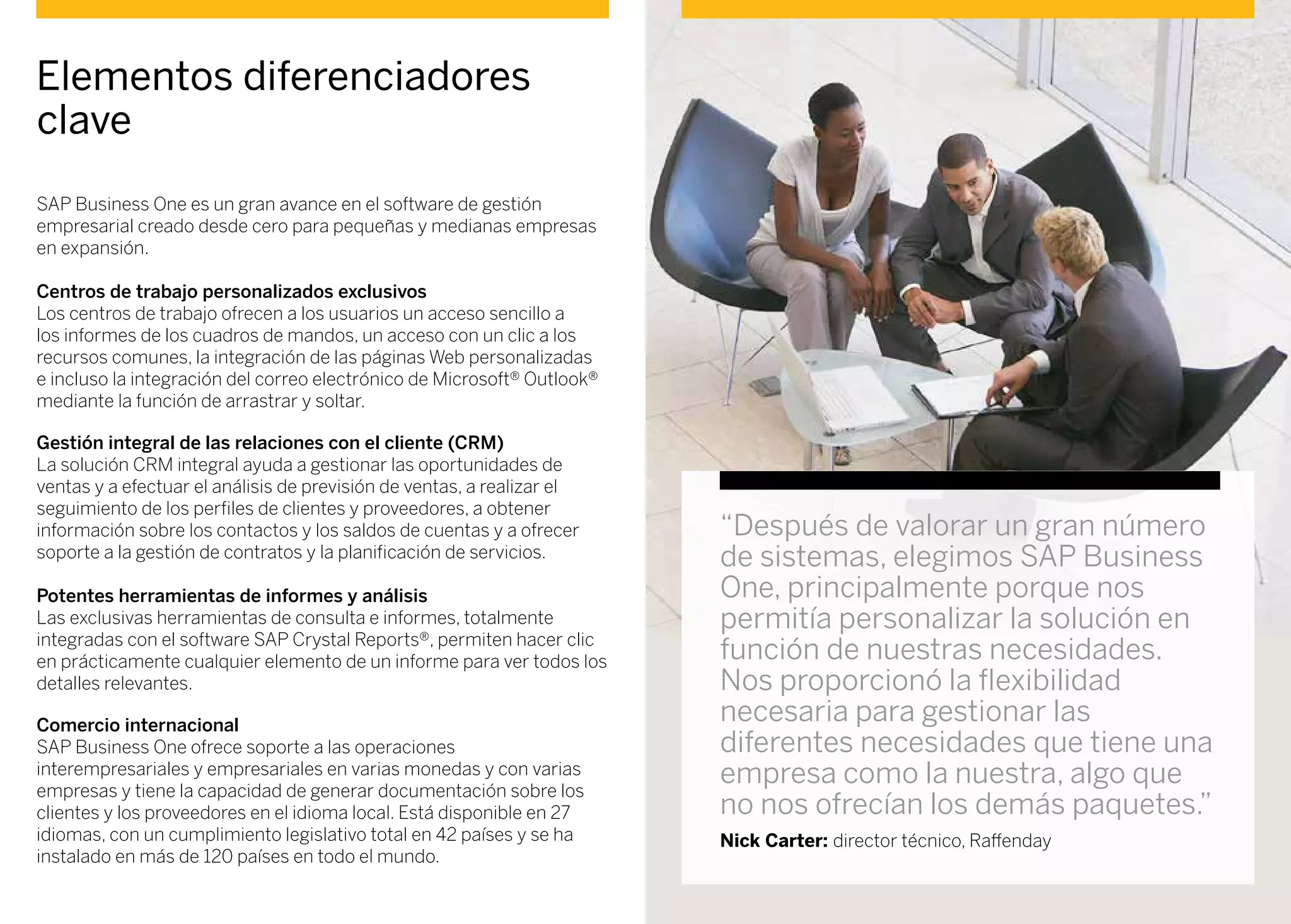 “Después de valorar un gran número
de sistemas, elegimos SAP Business
One, principalmente porque nos
permitía personalizar la solución en
función de nuestras necesidades.
Nos proporcionó la flexibilidad
necesaria para gestionar las
diferentes necesidades que tiene una
empresa como la nuestra, algo que
no nos ofrecían los demás paquetes.”
Nick Carter: director técnico, Raffenday
Elementos diferenciadores
clave
SAP Business One es un gran avance en el software de gestión
empresarial creado desde cero para pequeñas y medianas empresas
en expansión.
Centros de trabajo personalizados exclusivos
Los centros de trabajo ofrecen a los usuarios un acceso sencillo a
los informes de los cuadros de mandos, un acceso con un clic a los
recursos comunes, la integración de las páginas Web personalizadas
e incluso la integración del correo electrónico de Microsoft® Outlook®
mediante la función de arrastrar y soltar.
Gestión integral de las relaciones con el cliente (CRM)
La solución CRM integral ayuda a gestionar las oportunidades de
ventas y a efectuar el análisis de previsión de ventas, a realizar el
seguimiento de los perfiles de clientes y proveedores, a obtener
información sobre los contactos y los saldos de cuentas y a ofrecer
soporte a la gestión de contratos y la planificación de servicios.
Potentes herramientas de informes y análisis
Las exclusivas herramientas de consulta e informes, totalmente
integradas con el software SAP Crystal Reports®, permiten hacer clic
en prácticamente cualquier elemento de un informe para ver todos los
detalles relevantes.
Comercio internacional
SAP Business One ofrece soporte a las operaciones
interempresariales y empresariales en varias monedas y con varias
empresas y tiene la capacidad de generar documentación sobre los
clientes y los proveedores en el idioma local. Está disponible en 27
idiomas, con un cumplimiento legislativo total en 42 países y se ha
instalado en más de 120 países en todo el mundo.
 