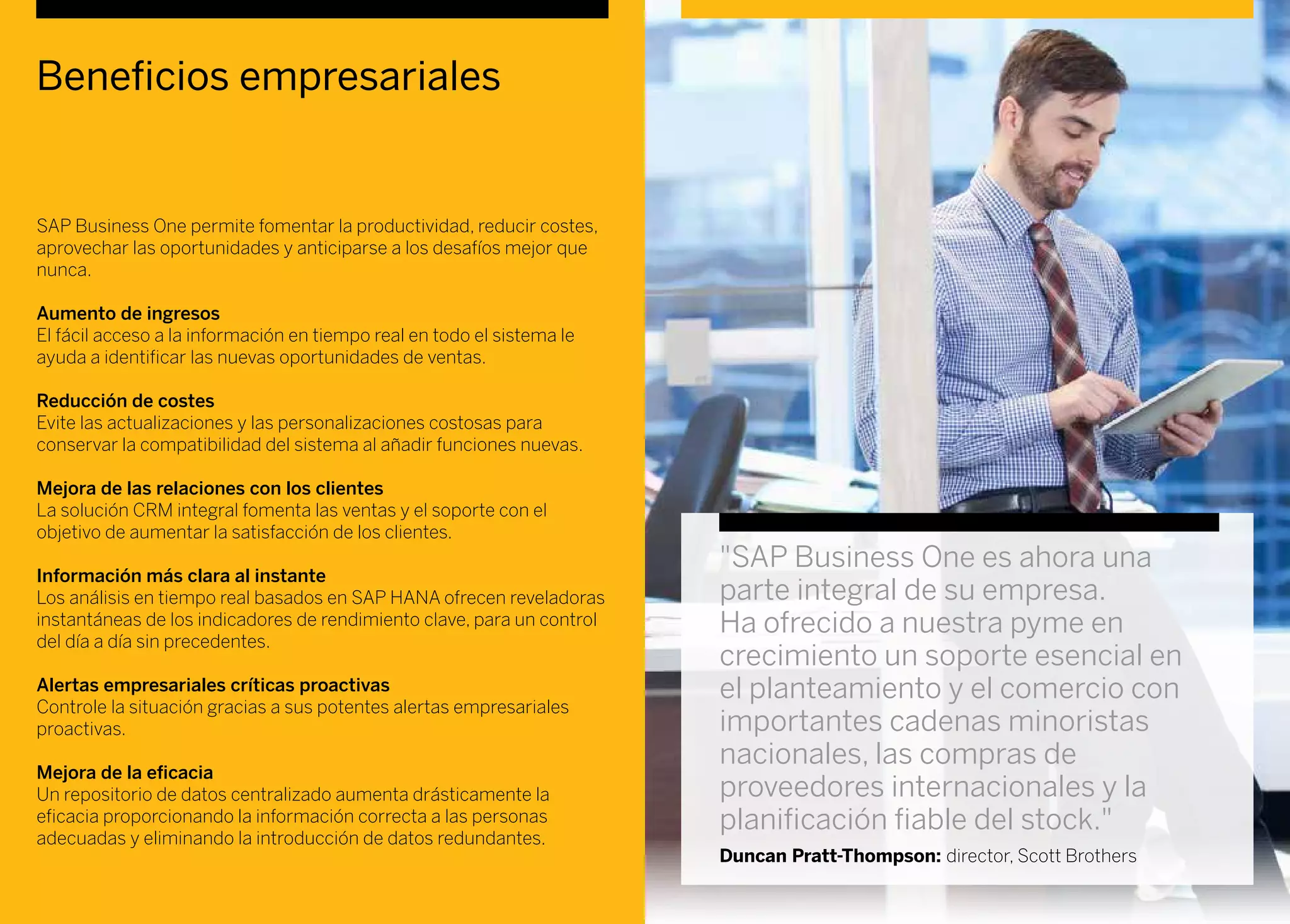 Beneficios empresariales
SAP Business One permite fomentar la productividad, reducir costes,
aprovechar las oportunidades y anticiparse a los desafíos mejor que
nunca.
Aumento de ingresos
El fácil acceso a la información en tiempo real en todo el sistema le
ayuda a identificar las nuevas oportunidades de ventas.
Reducción de costes
Evite las actualizaciones y las personalizaciones costosas para
conservar la compatibilidad del sistema al añadir funciones nuevas.
Mejora de las relaciones con los clientes
La solución CRM integral fomenta las ventas y el soporte con el
objetivo de aumentar la satisfacción de los clientes.
Información más clara al instante
Los análisis en tiempo real basados en SAP HANA ofrecen reveladoras
instantáneas de los indicadores de rendimiento clave, para un control
del día a día sin precedentes.
Alertas empresariales críticas proactivas
Controle la situación gracias a sus potentes alertas empresariales
proactivas.
Mejora de la eficacia
Un repositorio de datos centralizado aumenta drásticamente la
eficacia proporcionando la información correcta a las personas
adecuadas y eliminando la introducción de datos redundantes.
"SAP Business One es ahora una
parte integral de su empresa.
Ha ofrecido a nuestra pyme en
crecimiento un soporte esencial en
el planteamiento y el comercio con
importantes cadenas minoristas
nacionales, las compras de
proveedores internacionales y la
planificación fiable del stock."
Duncan Pratt-Thompson: director, Scott Brothers
 