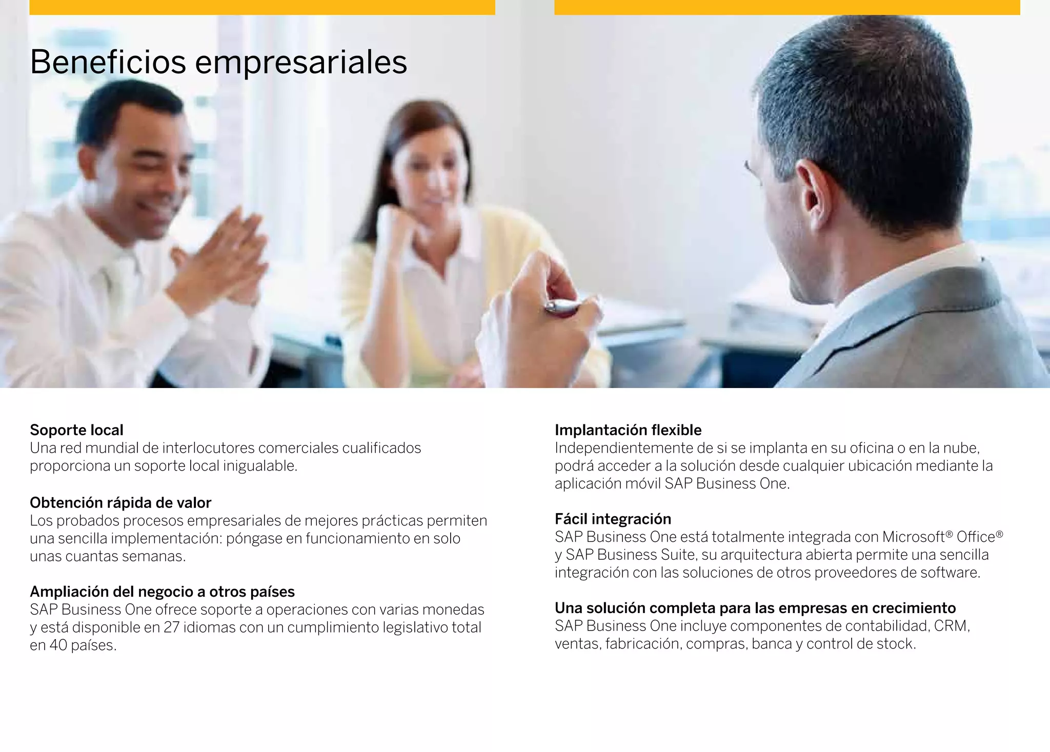 Beneficios empresariales
Soporte local
Una red mundial de interlocutores comerciales cualificados
proporciona un soporte local inigualable.
Obtención rápida de valor
Los probados procesos empresariales de mejores prácticas permiten
una sencilla implementación: póngase en funcionamiento en solo
unas cuantas semanas.
Ampliación del negocio a otros países
SAP Business One ofrece soporte a operaciones con varias monedas
y está disponible en 27 idiomas con un cumplimiento legislativo total
en 40 países.
Implantación flexible
Independientemente de si se implanta en su oficina o en la nube,
podrá acceder a la solución desde cualquier ubicación mediante la
aplicación móvil SAP Business One.
Fácil integración
SAP Business One está totalmente integrada con Microsoft® Office®
y SAP Business Suite, su arquitectura abierta permite una sencilla
integración con las soluciones de otros proveedores de software.
Una solución completa para las empresas en crecimiento
SAP Business One incluye componentes de contabilidad, CRM,
ventas, fabricación, compras, banca y control de stock.
 