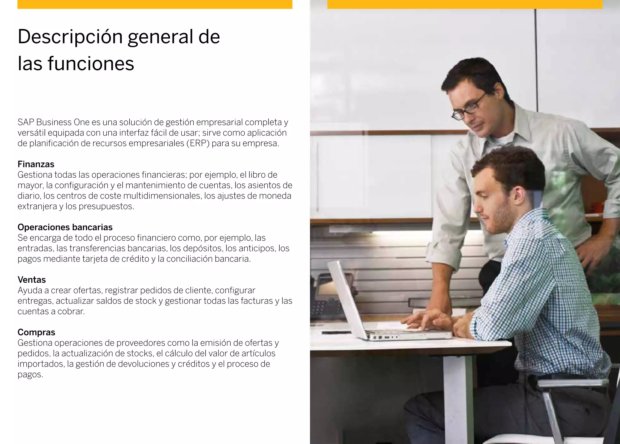 SAP Business One es una solución de gestión empresarial completa y
versátil equipada con una interfaz fácil de usar; sirve como aplicación
de planificación de recursos empresariales (ERP) para su empresa.
Finanzas
Gestiona todas las operaciones financieras; por ejemplo, el libro de
mayor, la configuración y el mantenimiento de cuentas, los asientos de
diario, los centros de coste multidimensionales, los ajustes de moneda
extranjera y los presupuestos.
Operaciones bancarias
Se encarga de todo el proceso financiero como, por ejemplo, las
entradas, las transferencias bancarias, los depósitos, los anticipos, los
pagos mediante tarjeta de crédito y la conciliación bancaria.
Ventas
Ayuda a crear ofertas, registrar pedidos de cliente, configurar
entregas, actualizar saldos de stock y gestionar todas las facturas y las
cuentas a cobrar.
Compras
Gestiona operaciones de proveedores como la emisión de ofertas y
pedidos, la actualización de stocks, el cálculo del valor de artículos
importados, la gestión de devoluciones y créditos y el proceso de
pagos.
Descripción general de
las funciones
 